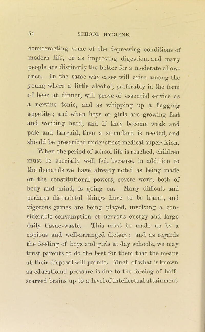 counteracting some of the depressing conditions of modern life, or as improving digestion, and many people are distinctly the better for a moderate allow- ance. In the same way cases will arise among the young where a little alcohol, preferably in the form of beer at dinner, will prove of essential service as a nervine tonic, and as whipping up a flagging appetite; and when boys or girls are growing fast and working hard, and if they become weak and pale and languid, then a stimulant is needed, and should be prescribed under strict medical supervision. When the period of school life is reached, children must be specially well fed, because, in addition to the demands we have already noted as being made on the constitutional powers, severe work, both of body and mind, is going on. Many difficult and perhaps distasteful things have to be learnt, and vigorous games are being played, involving a con- siderable consumption of nervous energy and large daily tissue-waste. This must be made up by a copious and well-arranged dietary; and as regards the feeding of boys and girls at day schools, we may trust parents to do the best for them that the means at their disposal will permit. Much of what is known as educational pressure is due to the forcing of half- starved brains up to a level of intellectual attainment