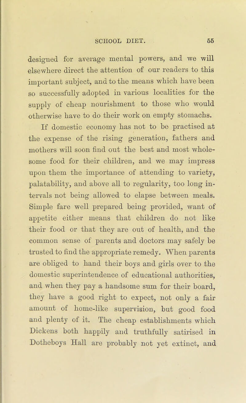 designed for average mental powers, and we will elsewhere direct the attention of our readers to this important subject, and to the means which have been so successfully adopted in various localities for the supply of cheap nourishment to those who would otherwise have to do their work on empty stomachs. If domestic economy has not to be practised at the expense of the rising generation, fathers and mothers will soon find out the best and most whole- some food for their children, and we may impress upon them the importance of attending to variety, palatability, and above all to regularity, too long in- tervals not being allowed to elapse between meals. Simple fare well prepared being provided, want of appetite either means that children do not like their food or that they are out of health, and the common sense of parents and doctors may safely be trusted to find the appropriate remedy. When parents are obliged to hand their boys and girls over to the domestic superintendence of educational authorities, and when they pay a handsome sum for their board, they have a good right to expect, not only a fair amount of home-like supervision, but good food and plenty of it. The cheap establishments which Dickens both happily and truthfully satirised in Dotheboys Hall are probably not yet extinct, and