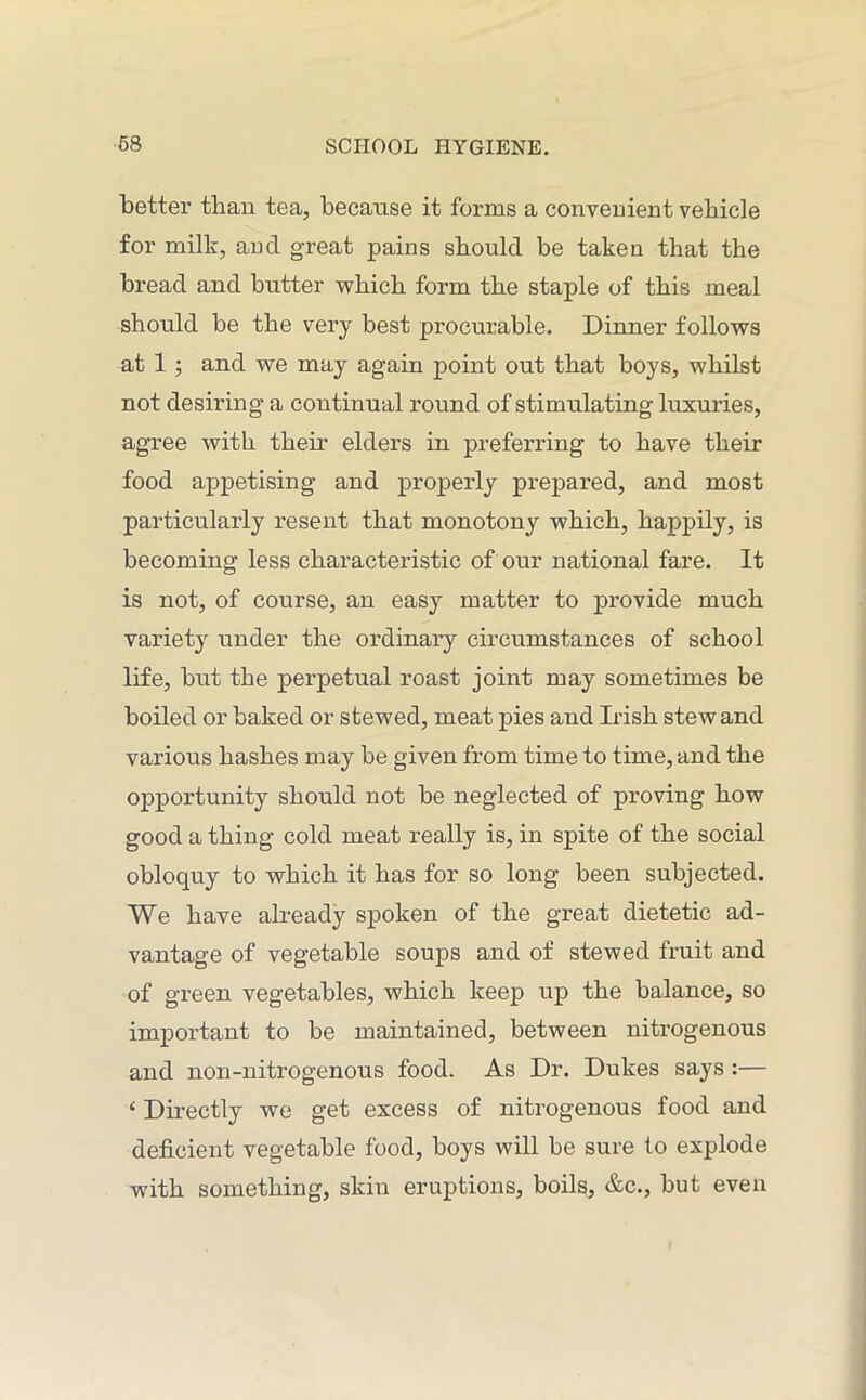 better tlian tea, because it forms a convenient vehicle for milk, and great pains should be taken that the bread and butter which form the staple of this meal should be the very best procurable. Dinner follows at 1 ; and we may again point out that boys, whilst not desiring a continual round of stimulating luxuries, agree with their elders in preferring to have their food appetising and properly prepared, and most particularly resent that monotony which, happily, is becoming less characteristic of our national fare. It is not, of course, an easy matter to provide much variety under the ordinary circumstances of school life, but the perpetual roast joint may sometimes be boiled or baked or stewed, meat pies and Irish stew and various hashes may be given from time to time, and the opportunity should not be neglected of proving how good a thing cold meat really is, in spite of the social obloquy to which it has for so long been subjected. We have already spoken of the great dietetic ad- vantage of vegetable soups and of stewed fruit and of green vegetables, which keep up the balance, so important to be maintained, between nitrogenous and non-nitrogenous food. As Dr. Dukes says :— ‘ Directly we get excess of nitrogenous food and deficient vegetable food, boys will be sure to explode with something, skin eruptions, boils, &c., but even