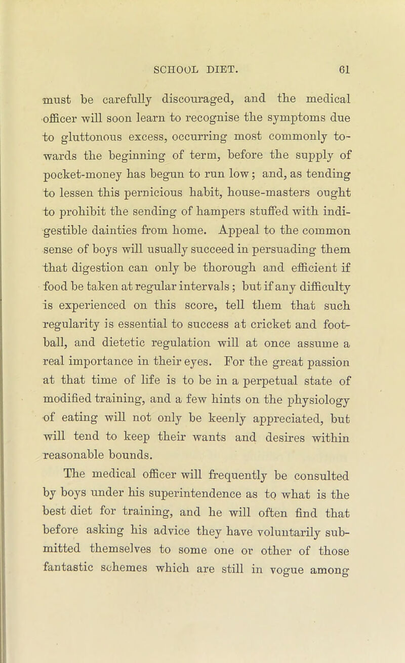must be carefully discouraged, and tbe medical officer will soon learn to recognise tbe symptoms due to gluttonous excess, occurring most commonly to- wards tbe beginning of term, before tbe supply of pocket-money bas begun to run low; and, as tending to lessen this pernicious babit, bouse-masters ought to prohibit tbe sending of hampers stuffed with indi- gestible dainties from home. Appeal to tbe common sense of boys will usually succeed in persuading them that digestion can only be thorough and efficient if food be taken at regular intervals; but if any difficulty is experienced on this score, tell them that such regularity is essential to success at cricket and foot- ball, and dietetic regulation will at once assume a real importance in their eyes. For tbe great passion at that time of life is to be in a perpetual state of modified training, and a few bints on tbe physiology of eating will not only be keenly appreciated, but will tend to keep their wants and desires within reasonable bounds. The medical officer will frequently be consulted by boys under bis superintendence as to what is tbe best diet for training, and be will often find that before asking bis advice they have voluntarily sub- mitted themselves to some one or other of those fantastic schemes which are still in vogue among