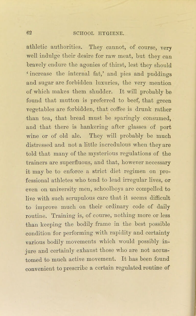 athletic authorities. They cannot, of course, very well indulge their desire for raw meat, but they can bravely endure the agonies of thirst, lest they should ‘ increase the internal fat,’ and pies and puddings and sugar are forbidden luxuries, the very mention of which makes them shudder. It will probably be found that mutton is preferred to beef, that green vegetables are forbidden, that coffee is drunk rather than tea, that bread must be sparingly consumed, and that there is hankering after glasses of port wine or of old ale. They will probably be much distressed and not a little incredulous when they are told that many of the mysterious regulations of the trainers are superfluous, and that, however necessary it may be to enforce a strict diet regimen on pro- fessional athletes who tend to lead irregular lives, or even on university men, schoolboys are compelled to live with such scrupulous care that it seems difficult to improve much on their ordinary code of daily routine. Training is, of course, nothing more or less than keeping the bodily frame in the best possible condition for performing with rapidity and certainty various bodily movements which would possibly in- jure and certainly exhaust those who are not accus- tomed to much active movement. It has been found convenient to prescribe a certain regulated routine of