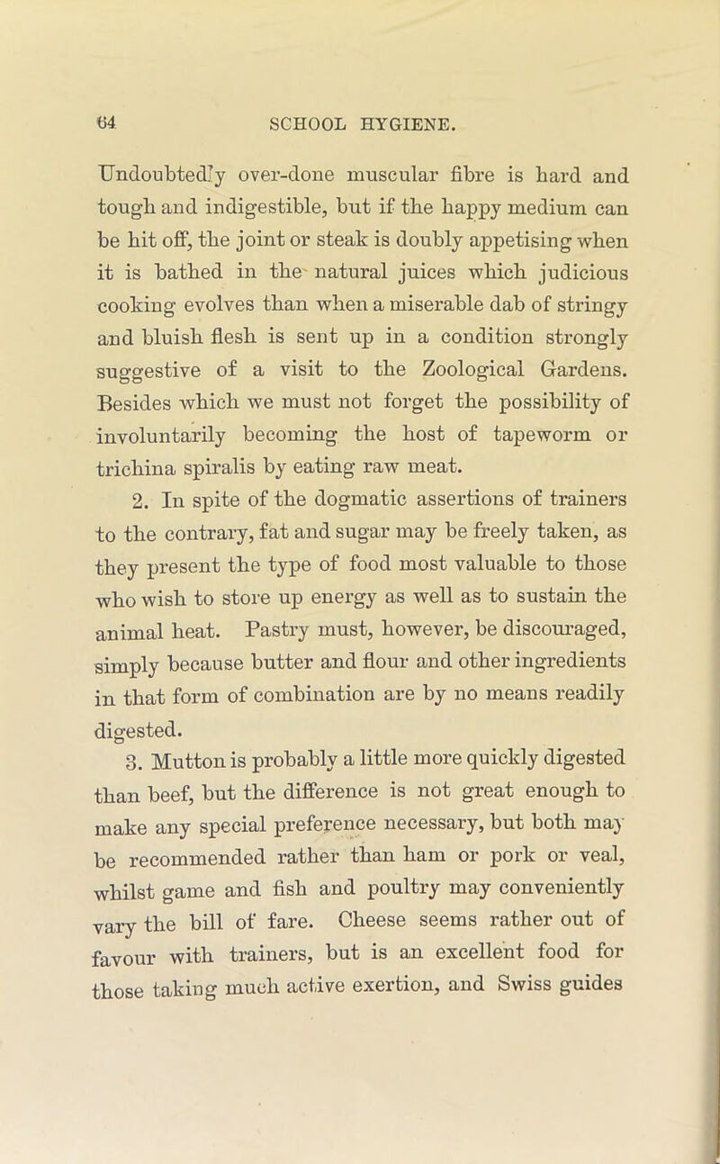 Undoubtedly over-done muscular fibre is bard and tough and indigestible, but if the happy medium can be hit off, the joint or steak is doubly appetising when it is bathed in the natural juices which judicious cooking evolves than when a miserable dab of stringy and bluish flesh is sent up in a condition strongly suggestive of a visit to the Zoological Gardens. Besides which we must not forget the possibility of involuntarily becoming the host of tapeworm or trichina spiralis by eating raw meat. 2. In spite of the dogmatic assertions of trainers to the contrary, fat and sugar may be freely taken, as they present the type of food most valuable to those who wish to store up energy as well as to sustain the animal heat. Pastry must, however, be discouraged, simply because butter and flour and other ingredients in that form of combination are by no means readily digested. 3. Mutton is probably a little more quickly digested than beef, but the difference is not great enough to make any special preference necessary, but both may be recommended rather than ham or pork or veal, whilst game and fish and poultry may conveniently vary the bill of fare. Cheese seems rather out of favour with trainers, but is an excellent food for those taking much active exertion, and Swiss guides