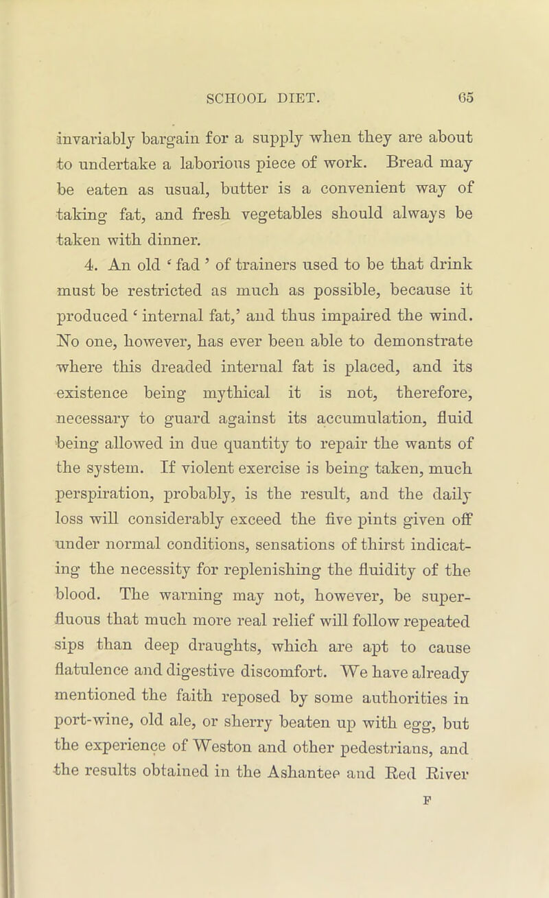 invariably bargain for a supply when they are about to undertake a laborious piece of work. Bread may be eaten as usual, batter is a convenient way of taking fat, and fresh vegetables should always be taken with dinner. 4. An old £ fad ’ of trainers used to be that drink must be restricted as much as possible, because it produced £ internal fat,’ and thus impaired the wind. No one, however, has ever been able to demonstrate where this dreaded internal fat is placed, and its existence being mythical it is not, therefore, necessary to guard against its accumulation, fluid being allowed in due quantity to repair the wants of the system. If violent exercise is being taken, much perspiration, probably, is the result, and the daily loss will considerably exceed the five pints given off under normal conditions, sensations of thirst indicat- ing the necessity for replenishing the fluidity of the blood. The warning may not, however, be super- fluous that much more real relief will follow repeated sips than deep draughts, which are apt to cause flatulence and digestive discomfort. We have already mentioned the faith reposed by some authorities in port-wine, old ale, or sherry beaten up with egg, but the experience of Weston and other pedestrians, and the results obtained in the Ashantee and Red River F