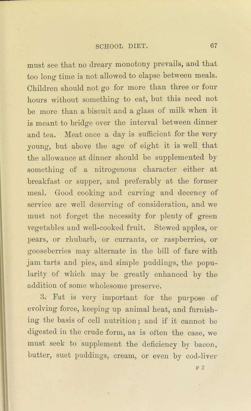 must see that no dreary monotony prevails, and that too long' time is not allowed to elapse between meals. Children should not go for more than three or four hours without something to eat, but this need not be more than a biscuit and a glass of milk when it is meant to bridge over the interval between dinner and tea. Meat once a day is sufficient for the very young, but above the age of eight it is well that the allowance at dinner should be supplemented by something of a nitrogenous character either at breakfast or supper, and preferably at the former meal. Good cooking and carving and decency of service are well deserving of consideration, and we must not forget the necessity for plenty of green vegetables and well-cooked fruit. Stewed apples, or pears, or rhubarb, or currants, or raspberries, or gooseberries may alternate in the bill of fare with jam tarts and pies, and simple puddings, the popu- larity of which may be greatly enhanced by the addition of some wholesome preserve. 3. Fat is very important for the purpose of evolving force, keeping up animal heat, and furnish- ing the basis of cell nutrition; and if it cannot be digested in the crude form, as is often the case, we must seek to supplement the deficiency by bacon, butter, suet puddings, cream, or even by cod-liver