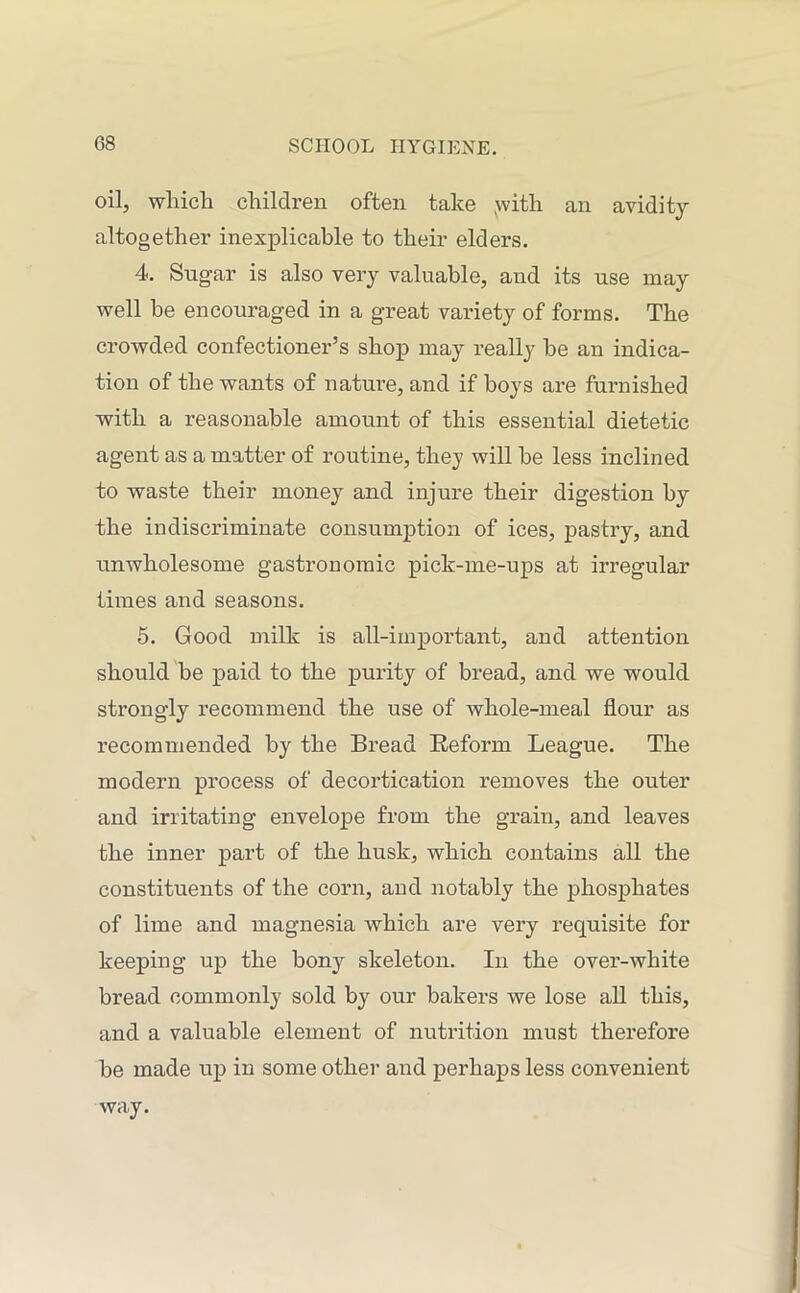 oil, which children often take .with an avidity altogether inexplicable to their elders. 4. Sugar is also very valuable, and its use may well be encouraged in a great variety of forms. The crowded confectioner’s shop may really be an indica- tion of the wants of nature, and if boys are furnished with a reasonable amount of this essential dietetic agent as a matter of routine, they will be less inclined to waste their money and injure their digestion by the indiscriminate consumption of ices, pastry, and unwholesome gastronomic pick-me-ups at irregular times and seasons. 5. Good milk is all-important, and attention should be paid to the purity of bread, and we would strongly recommend the use of whole-meal flour as recommended by the Bread Reform League. The modern process of decortication removes the outer and irritating envelope from the grain, and leaves the inner part of the husk, which contains all the constituents of the corn, and notably the phosphates of lime and magnesia which are very requisite for keeping up the bony skeleton. In the over-white bread commonly sold by our bakers we lose all this, and a valuable element of nutrition must therefore be made up in some other and perhaps less convenient way.