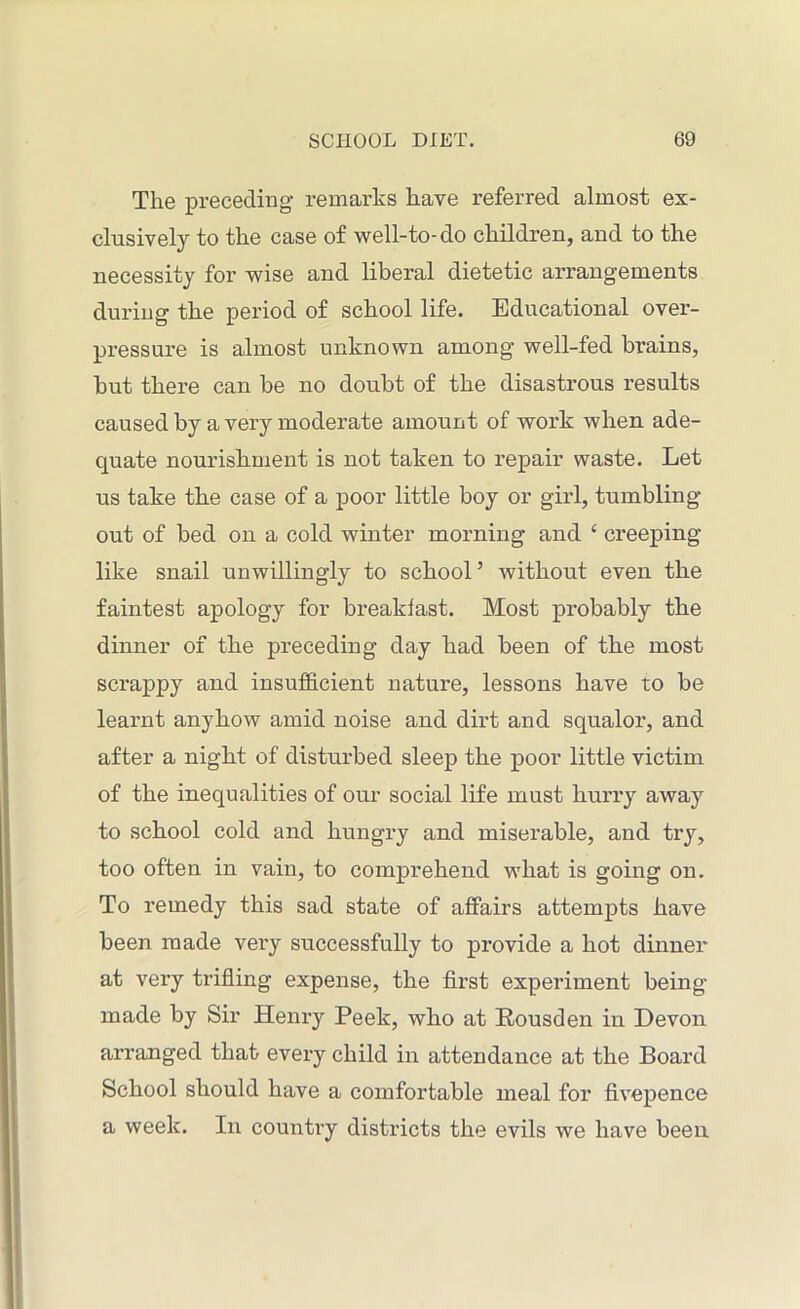 The preceding remarks have referred almost ex- clusively to the case of well-to-do children, and to the necessity for wise and liberal dietetic arrangements during the period of school life. Educational over- pressure is almost unknown among well-fed brains, but there can be no doubt of the disastrous results caused by a very moderate amount of work when ade- quate nourishment is not taken to repair waste. Let us take the case of a poor little boy or girl, tumbling- out of bed on a cold winter morning and e creeping like snail unwillingly to school’ without even the faintest apology for breakfast. Most probably the dinner of the preceding day had been of the most scrappy and insufficient nature, lessons have to be learnt anyhow amid noise and dirt and squalor, and after a night of disturbed sleep the poor little victim of the inequalities of our social life must hurry away to school cold and hungry and miserable, and try, too often in vain, to comprehend what is going on. To remedy this sad state of affairs attempts have been made very successfully to provide a hot dinner at very trifling expense, the first experiment being- made by Sir Henry Peek, who at Kousden in Devon arranged that every child in attendance at the Board School should have a comfortable meal for fivepence a week. In country districts the evils we have been