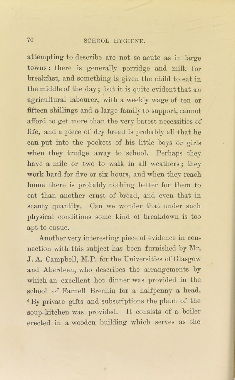 attempting- to describe are not so acute as in large towns; there is generally porridge and milk for breakfast, and something is given the child to eat in the middle of the day ; but it is quite evident that an I agricultural labourer, with a weekly wage of ten or fifteen shillings and a large family to support, cannot afford to get more than the very barest necessities of life, and a piece of dry bread is probably all that he can put into the pockets of his little boys or girls when they trudge away to school. Perhaps they have a mile or two to walk in all weathers ; they work hard for five or six hours, and when they reach home there is probably nothing better for them to eat than another crust of bread, and even that in scanty quantity. Can we wonder that under such physical conditions some kind of breakdown is too apt to ensue. Another very interesting piece of evidence in con- nection with this subject has been furnished by Mr. J. A. Campbell, M.P. for the Universities of Glasgow and Aberdeen, who describes the arrangements by which an excellent hot dinner was provided in the school of Parnell Brechin for a halfpenny a head. ‘ By private gifts and subscriptions the plant of the soup-kitchen was provided. It consists of a boiler erected in a wooden building which serves as the