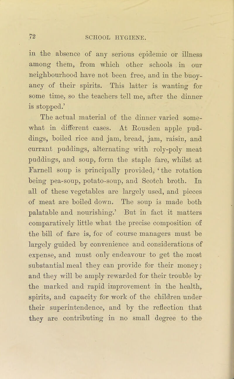 in the absence of any serions epidemic or illness among them, from which other schools in our neighbourhood have not been free, and in the buoy- ancy of their spirits. This latter is wanting for some time, so the teachers tell me, after the dinner is stopped.’ The actual material of the dinner varied some- what in different cases. At Eousden apple pud- dings, boiled rice and jam, bread, jam, raisin, and currant puddings, alternating with roly-poly meat puddings, and soup, form the staple fare, whilst at Farnell soup is principally provided, ‘the rotation being pea-soup, potato-soup, and Scotch broth. In all of these vegetables are largely used, and pieces of meat are boiled down. The soup is made both palatable and nourishing.’ But in fact it matters comparatively little what the precise composition of the bill of fare is, for of course managers must be largely guided by convenience and considerations of expense, and must only endeavour to get the most substantial meal they can provide for their money; and they will be amply rewarded for their trouble by the marked and rapid improvement in the health, spirits, and capacity for work of the children under their superintendence, and by the reflection that they are contributing in no small degree to the