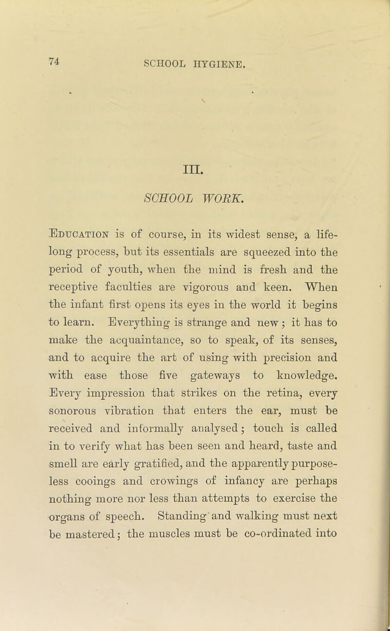 in. SCHOOL WORK. Education is of course, in its widest sense, a life- long- process, but its essentials are squeezed into the period of youth, when the mind is fresh and the receptive faculties are vigorous and keen. When the infant first opens its eyes in the world it begins to learn. Everything is strange and new ; it has to make the acquaintance, so to speak, of its senses, and to acquire the art of using with precision and with ease those five gateways to knowledge. Every impression that strikes on the retina, every sonorous vibration that enters the ear, must be received and informally analysed; touch is called in to verify what has been seen and heard, taste and smell are early gratified, and the apparently purpose- less cooings and Growings of infancy are perhaps nothing more nor less than attempts to exercise the organs of speech. Standing and walking must next be mastered; the muscles must be co-ordinated into