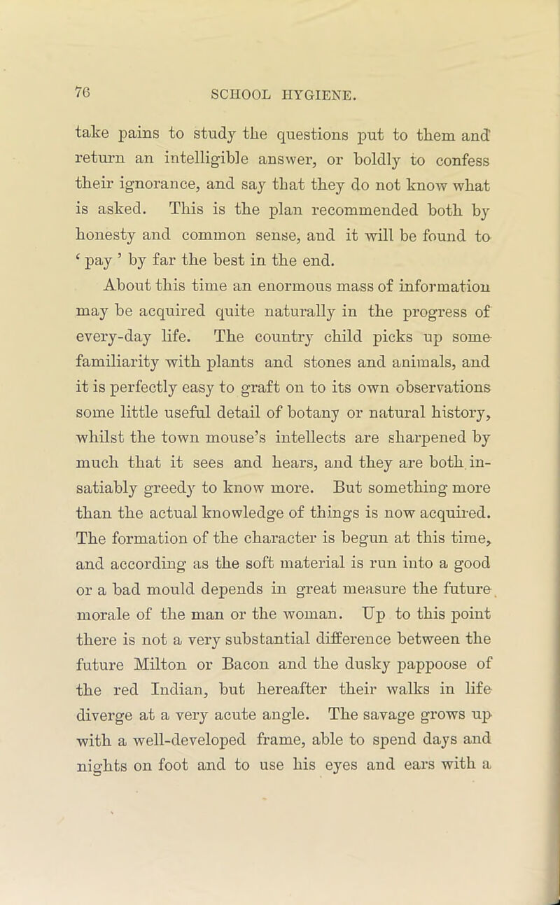 take pains to study the questions put to them and’ return an intelligible answer, or boldly to confess their ignorance, and say that they do not know what is asked. This is the plan recommended both b}r honesty and common sense, and it will be found to 4 pay ’ by far the best in the end. About this time an enormous mass of information may be acquired quite naturally in the progress of every-day life. The country child picks up some familiarity with plants and stones and animals, and it is perfectly easy to graft on to its own observations some little useful detail of botany or natural history, whilst the town mouse’s intellects are sharpened by much that it sees and hears, and they are both in- satiably greedy to know more. But something more than the actual knowledge of things is now acquired. The formation of the character is begun at this time, and according as the soft material is run into a good or a bad mould depends in great measure the future morale of the man or the woman. Up to this point there is not a very substantial difference between the future Milton or Bacon and the dusky pappoose of the red Indian, but hereafter their walks in life diverge at a very acute angle. The savage grows up with a well-developed frame, able to spend days and nights on foot and to use his eyes and ears with a