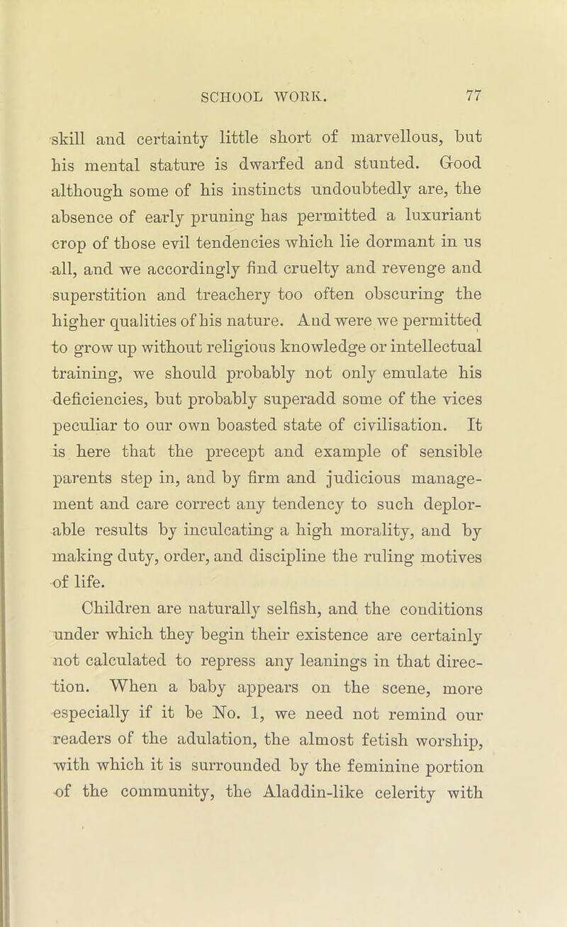 skill and certainty little short of marvellous, but his mental stature is dwarfed and stunted. Good although some of his instincts undoubtedly are, the absence of early pruning has permitted a luxuriant crop of those evil tendencies which lie dormant in us all, and we accordingly find cruelty and revenge and superstition and treachery too often obscuring the higher qualities of his nature. And were we permitted to grow up without religious knowledge or intellectual training, we should probably not only emulate his deficiencies, but probably superadd some of the vices peculiar to our own boasted state of civilisation. It is here that the precept and example of sensible parents step in, and by firm and judicious manage- ment and care correct any tendency to such deplor- able results by inculcating a high morality, and by making duty, order, and discipline the ruling motives of life. Children are naturally selfish, and the conditions under which they begin their existence are certainly not calculated to repress any leanings in that direc- tion. When a baby appears on the scene, more especially if it be No. 1, we need not remind our readers of the adulation, the almost fetish worship, with which it is surrounded by the feminine portion of the community, the Aladdin-like celerity with