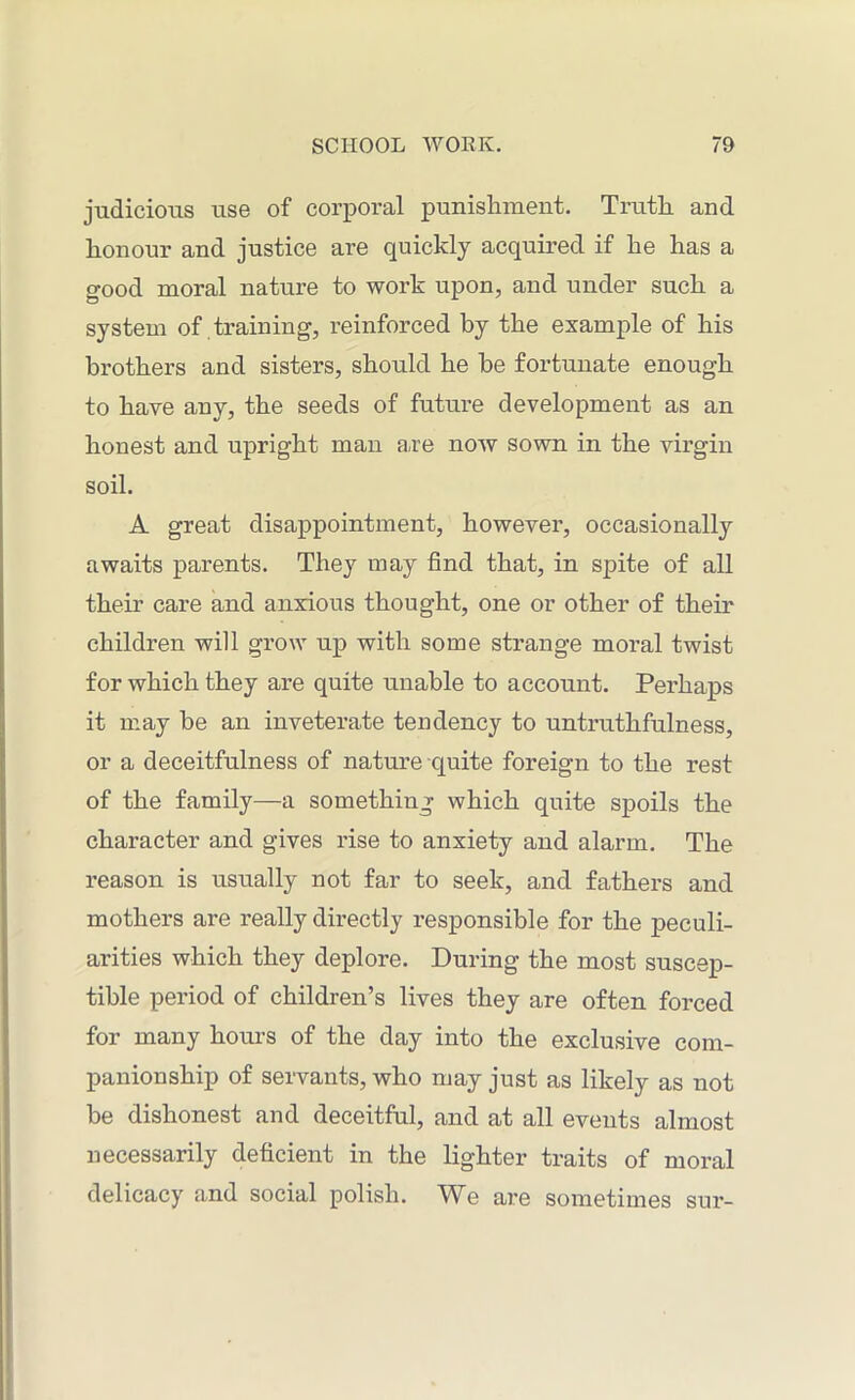 judicious use of corporal punishment. Truth and honour and justice are quickly acquired if he has a good moral nature to work upon, and under such a system of training, reinforced by the example of his brothers and sisters, should he be fortunate enough to have any, the seeds of future development as an honest and upright man are now sown in the virgin soil. A great disappointment, however, occasionally awaits parents. They may find that, in spite of all their care and anxious thought, one or other of their children will grow up with some strange moral twist for which they are quite unable to account. Perhaps it may be an inveterate tendency to untruthfulness, or a deceitfulness of nature quite foreign to the rest of the family—a something which quite spoils the character and gives rise to anxiety and alarm. The reason is usually not far to seek, and fathers and mothers are really directly responsible for the peculi- arities which they deplore. During the most suscep- tible period of children’s lives they are often forced for many hours of the day into the exclusive com- panionship of servants, who may just as likely as not be dishonest and deceitful, and at all events almost necessarily deficient in the lighter traits of moral delicacy and social polish. We are sometimes sur-