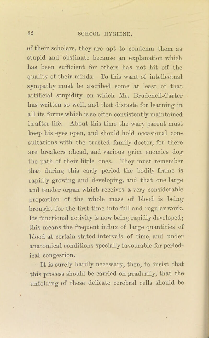 of tlieir scholars, they are apt to condemn them as stupid and obstinate because an explanation which has been sufficient for others has not hit off the quality of their minds. To this want of intellectual sympathy must be ascribed some at least of that artificial stupidity on which Mr. Brudenell-Carter- lias written so well, and that distaste for learning in all its forms which is so often consistently maintained in after life. About this time the wary parent must keep his eyes open, and should hold occasional con- sultations with the trusted family doctor, for there are breakers ahead, and various grim enemies dog the path of their little ones. They must remember that during this early period the bodily frame is rapidly growing and developing, and that one large and tender organ which receives a very considerable proportion of the whole mass of blood is being brought for the first time into full and regular work. Its functional activity is now being rapidly developed; this means the frequent influx of large quantities of blood at certain stated intervals of time, and under anatomical conditions specially favourable for period- ical congestion. It is surely hardly necessary, then, to insist that this process should be carried on gradually, that the unfolding of these delicate cerebral cells should be