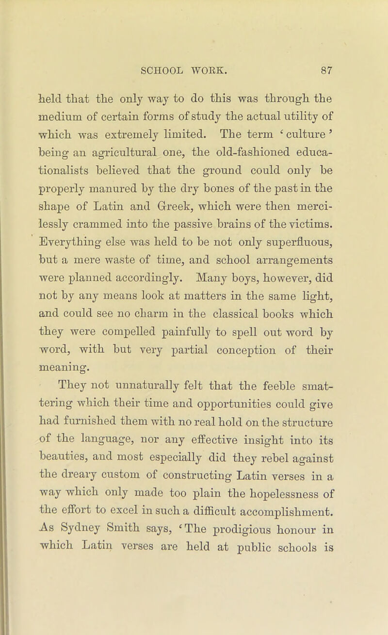 held that the only way to do this was through the medium of certain forms of study the actual utility of which was extremely limited. The term c culture ’ being an agricultural one, the old-fashioned educa- tionalists believed that the ground could only be properly manured by the dry bones of the past in the shape of Latin and Greek, which were then merci- lessly crammed into the passive brains of the victims. Everything else was held to be not only superfluous, but a mere waste of time, and school arrangements were planned accordingly. Many boys, however, did not by any means look at matters in the same light, and could see no charm in the classical books which, they were compelled painfully to spell out word by word, with but very partial conception of their meaning. They not unnaturally felt that the feeble smat- tering which their time and opportunities could give had furnished them with no real hold on the structure of the language, nor any effective insight into its beauties, and most especially did they rebel against the dreary custom of constructing Latin verses in a way which only made too plain the hopelessness of the effort to excel in such a difficult accomplishment. As Sydney Smith says, ‘The prodigious honour in which Latin verses are held at public schools is