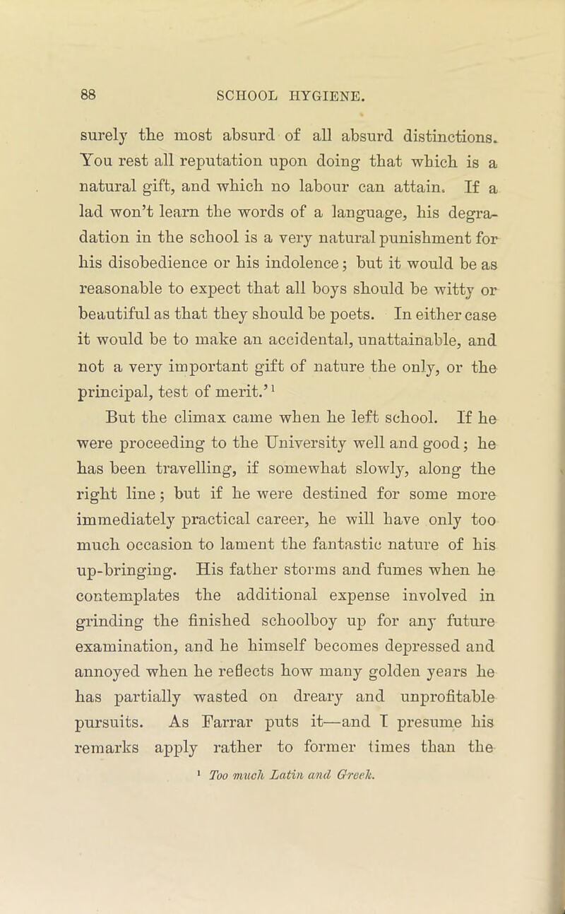 surely the most absurd of all absurd distinctions. You rest all reputation upon doing that which is a natural gift, and which no labour can attain. If a lad won’t learn the words of a language, his degra- dation in the school is a very natural punishment for his disobedience or his indolence; but it would be as reasonable to expect that all boys should be witty or beautiful as that they should be poets. In either case it would be to make an accidental, unattainable, and not a very important gift of nature the only, or the principal, test of merit.’1 But the climax came when he left school. If he were proceeding to the University well and good; he has been travelling, if somewhat slowly, along the right line; but if he were destined for some more immediately practical career, he will have only too much occasion to lament the fantastic nature of his up-bringing. His father storms and fumes when he contemplates the additional expense involved in grinding the finished schoolboy up for an}- future examination, and he himself becomes depressed and annoyed when he reflects how many golden years he has partially wasted on dreary and unprofitable pursuits. As Farrar puts it—and I presume his remarks apply rather to former times than the Too much Latin and Greek.