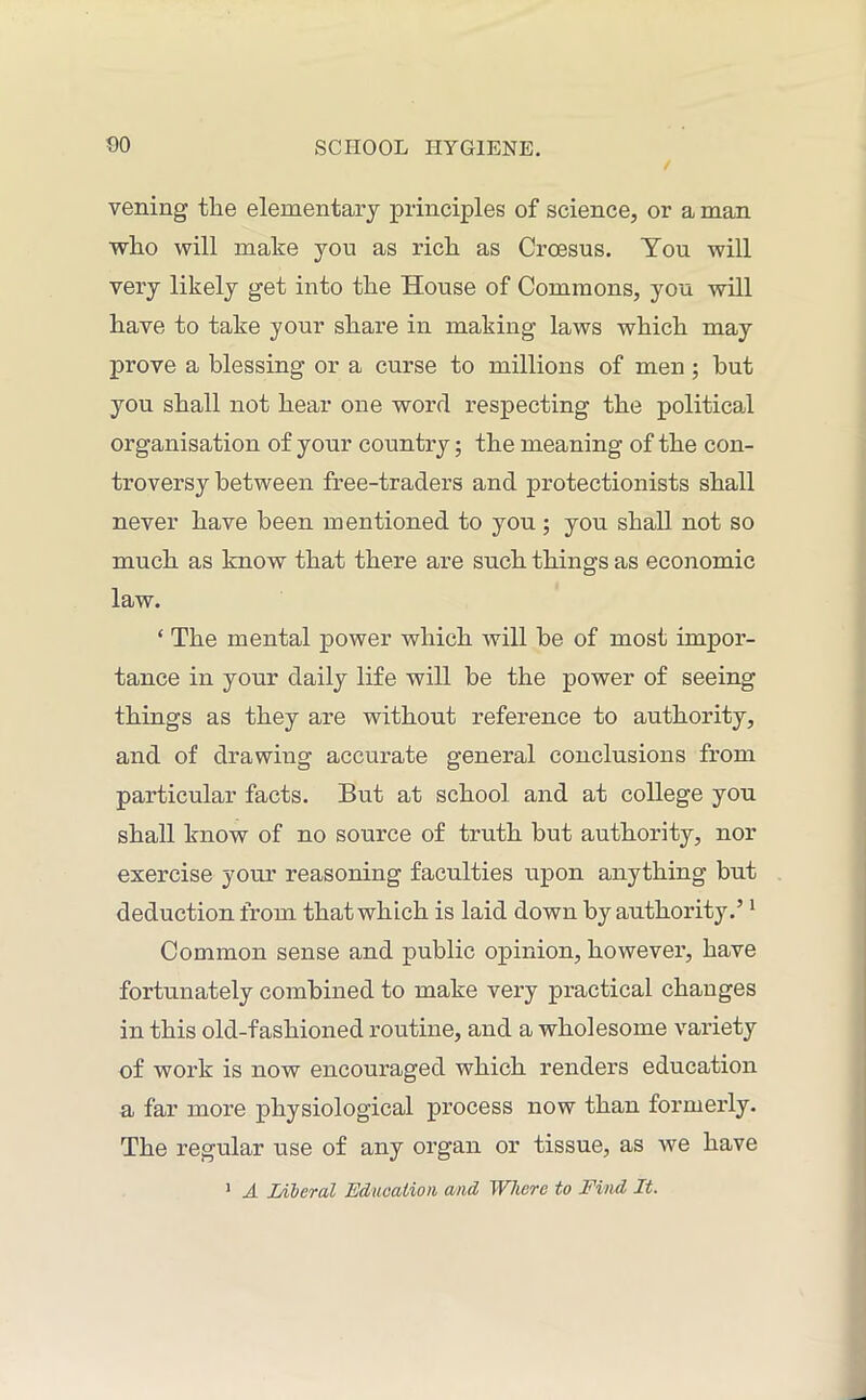 veiling the elementary principles of science, or a man who will make you as rich as Croesus. You will very likely get into the House of Commons, you will have to take your share in making laws which may prove a blessing or a curse to millions of men ; but you shall not hear one word respecting the political organisation of your country; the meaning of the con- troversy between free-traders and protectionists shall never have been mentioned to you ; you shall not so much as know that there are such things as economic law. ‘ The mental power ivliich will be of most impor- tance in your daily life will be the power of seeing things as they are without reference to authority, and of drawing accurate general conclusions from particular facts. But at school and at college you shall know of no source of truth but authority, nor exercise your reasoning faculties upon anything but deduction from that which is laid down by authority.’1 Common sense and public opinion, however, have fortunately combined to make very practical changes in this old-fashioned routine, and a wholesome variety of work is now encouraged which renders education a far more physiological process now than formerly. The regular use of any organ or tissue, as we have 1 A Liberal Education and Where to Find It.