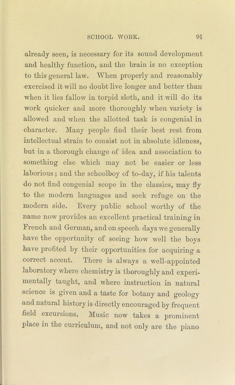 already seen, is necessary for its sound development and liealthy function, and the brain is no exception to this general law. When properly and reasonably exercised it will no doubt live longer and better than when it lies fallow in torpid sloth, and it will do its work quicker and more thoroughly when variety is allowed and when the allotted task is congenial in character. Many people find their best rest from intellectual strain to consist not in absolute idleness, but in a thorough change of idea and association to something else which may not be easier or less laborious; and the schoolboy of to-day, if his talents do not find congenial scope in the classics, may fly to the modern languages and seek refuge on the modern side. Every public school worthy of the name now provides an excellent practical training in French and German, and on speech-days we generally have the opportunity of seeing how well the boys have profited by their opportunities for acquiring a correct accent. There is always a well-appointed laboratory where chemistry is thoroughly and experi- mentally taught, and where instruction in natural science is given and a taste for botany and geology and natural history is directly encouraged by frequent field excursions. Music now takes a prominent place in the curriculum, and not only are the piano