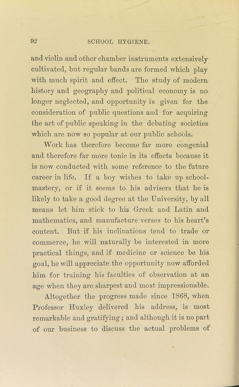 and violin and other chamber instruments extensively cultivated, but regular bands are formed which play with much spirit and effect. The study of modern history and geography and political economy is no longer neglected, and opportunity is given for the consideration of public questions and for acquiring the art of public speaking in the debating societies which are now so popular at our public schools. Work has therefore become far more congenial and therefore far more tonic in its effects because it is now conducted with some reference to the future career in life. If a boy wishes to take up school- mastery, or if it seems to his advisers that he is likely to take a good degree at the University, by all means let him stick to his Greek and Latin and mathematics, and manufacture verses to his heart’s content. But if his inclinations tend to trade or commerce, he will naturally be interested in more practical things, and if medicine or science be his goal, he will appreciate. the opportunity now afforded him for training his faculties of observation at an age when they are sharpest and most impressionable. Altogether the progress made since 1868, when Professor Huxley delivered his address, is most remarkable and gratifying; and although it is no part of our business to discuss the actual problems of