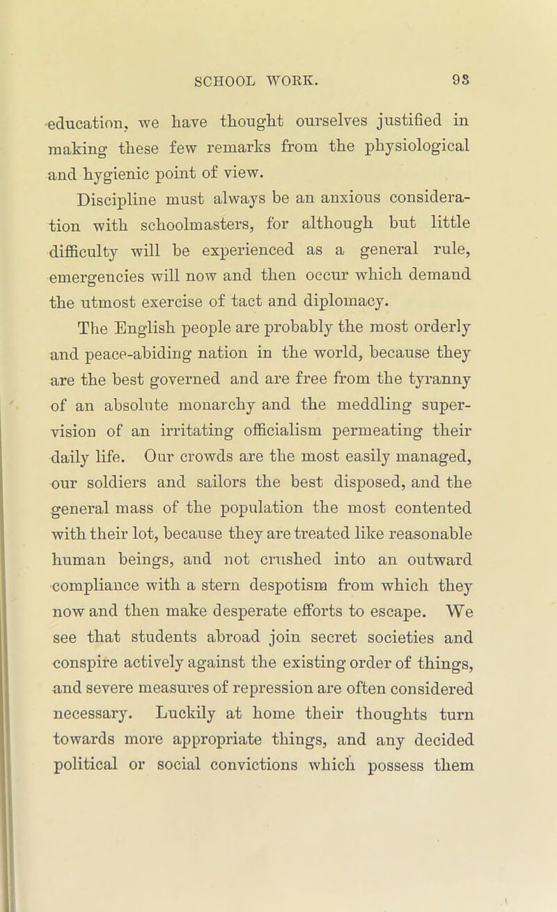 education, we have thought ourselves justified in making these few remarks from the physiological and hygienic point of view. Discipline must always be an anxious considera- tion with schoolmasters, for although but little difficulty will he experienced as a general rule, emergencies will now and then occur which demaud the utmost exercise of tact and diplomacy. The English people are probably the most orderly and peace-abiding nation in the world, because they are the best governed and are free from the tyranny of an absolute monarchy and the meddling super- vision of an irritating officialism permeating their daily life. Our crowds are the most easily managed, our soldiers and sailors the best disposed, and the general mass of the population the most contented with their lot, because they are treated like reasonable human beings, and not crushed into an outward compliance with a stern despotism from which they now and then make desperate efforts to escape. We see that students abroad join secret societies and conspire actively against the existing order of things, and severe measures of repression are often considered necessary. Luckily at home their thoughts turn towards more appropriate things, and any decided political or social convictions which possess them