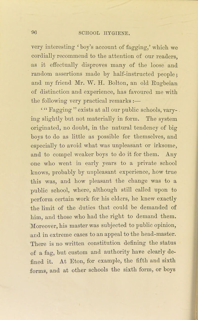 very interesting ‘boy’s account of fagging,’ which we cordially recommend to the attention of our readers, as it effectually disproves many of the loose and random assertions made by half-instructed people; and my friend Mr. W. H. Bolton, an old Bugbeian of distinction and experience, has favoured me with the following very practical remarks :— c ££ Bagging ” exists at all our public schools, vary- ing slightly but not materially in form. The system originated, no doubt, in the natural tendency of big boys to do as little as possible for themselves, and especially to avoid what was unpleasant or irksome, and to compel weaker boys to do it for tbem. Any one who went in early years to a private school knows, probably by unpleasant experience, how true this was, and how pleasant the change was to a public school, where, although still called upon to perform certain work for his elders, he knew exactly the limit of the duties that could be demanded of him, and those who had the right to demand them. Moreover, his master was subjected to public opinion, and in extreme cases to an appeal to the head-master. There is no written constitution defining the status of a fag, but custom and authority have clearly de- fined it. At Eton, for example, the fifth and sixth forms, and at other schools the sixth form, or boys