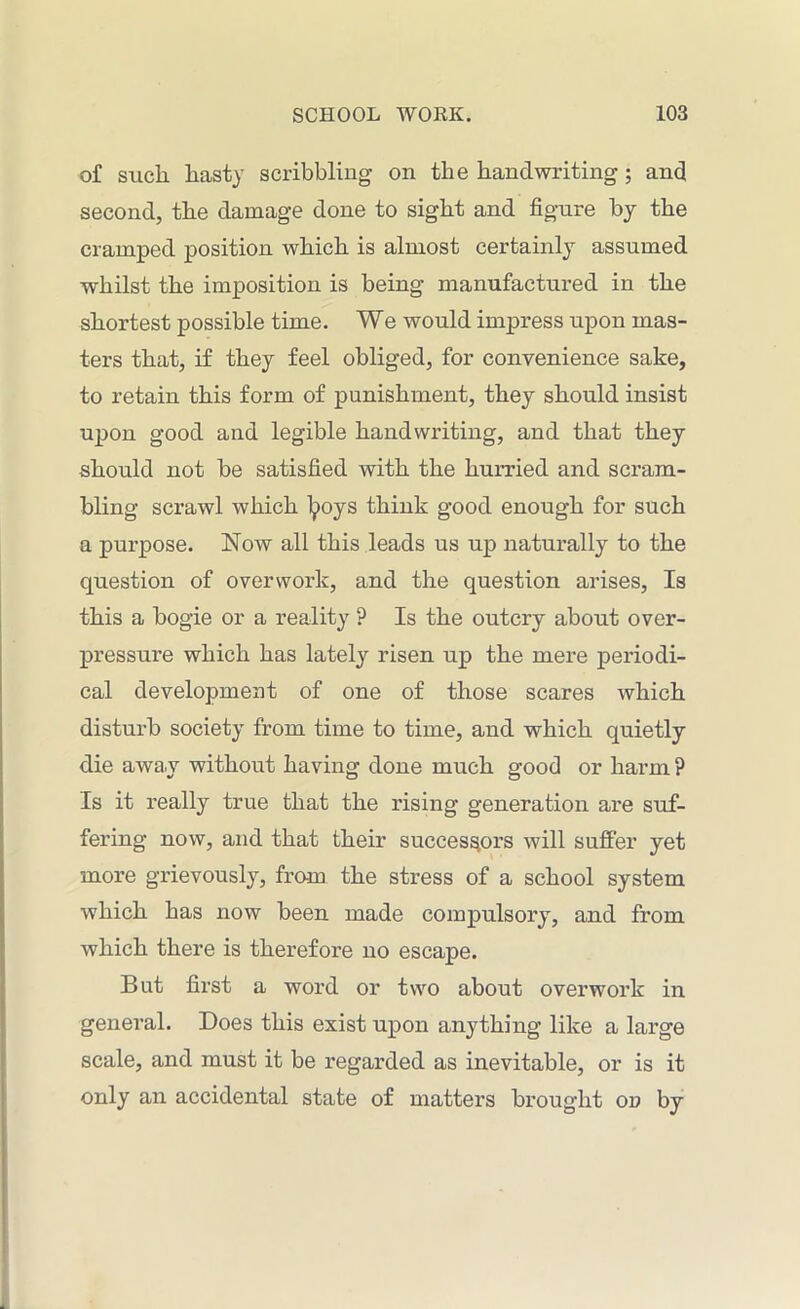 of such hasty scribbling on the handwriting ; and second, the damage done to sight and figure by the cramped position which is almost certainly assumed whilst the imposition is being manufactured in the shortest possible time. We would impress upon mas- ters that, if they feel obliged, for convenience sake, to retain this form of punishment, they should insist upon good and legible handwriting, and that they should not be satisfied with the hurried and scram- bling scrawl which tyoys think good enough for such a purpose. Now all this leads us up naturally to the question of overwork, and the question arises, Is this a bogie or a reality ? Is the outcry about over- pressure which has lately risen up the mere periodi- cal development of one of those scares which disturb society from time to time, and which quietly die away without having done much good or harm ? Is it really true that the rising generation are suf- fering now, and that their successors will suffer yet more grievously, from the stress of a school system which has now been made compulsory, and from which there is therefoi’e no escape. But first a word or two about overwork in general. Does this exist upon anything like a large scale, and must it be regarded as inevitable, or is it only an accidental state of matters brought od by