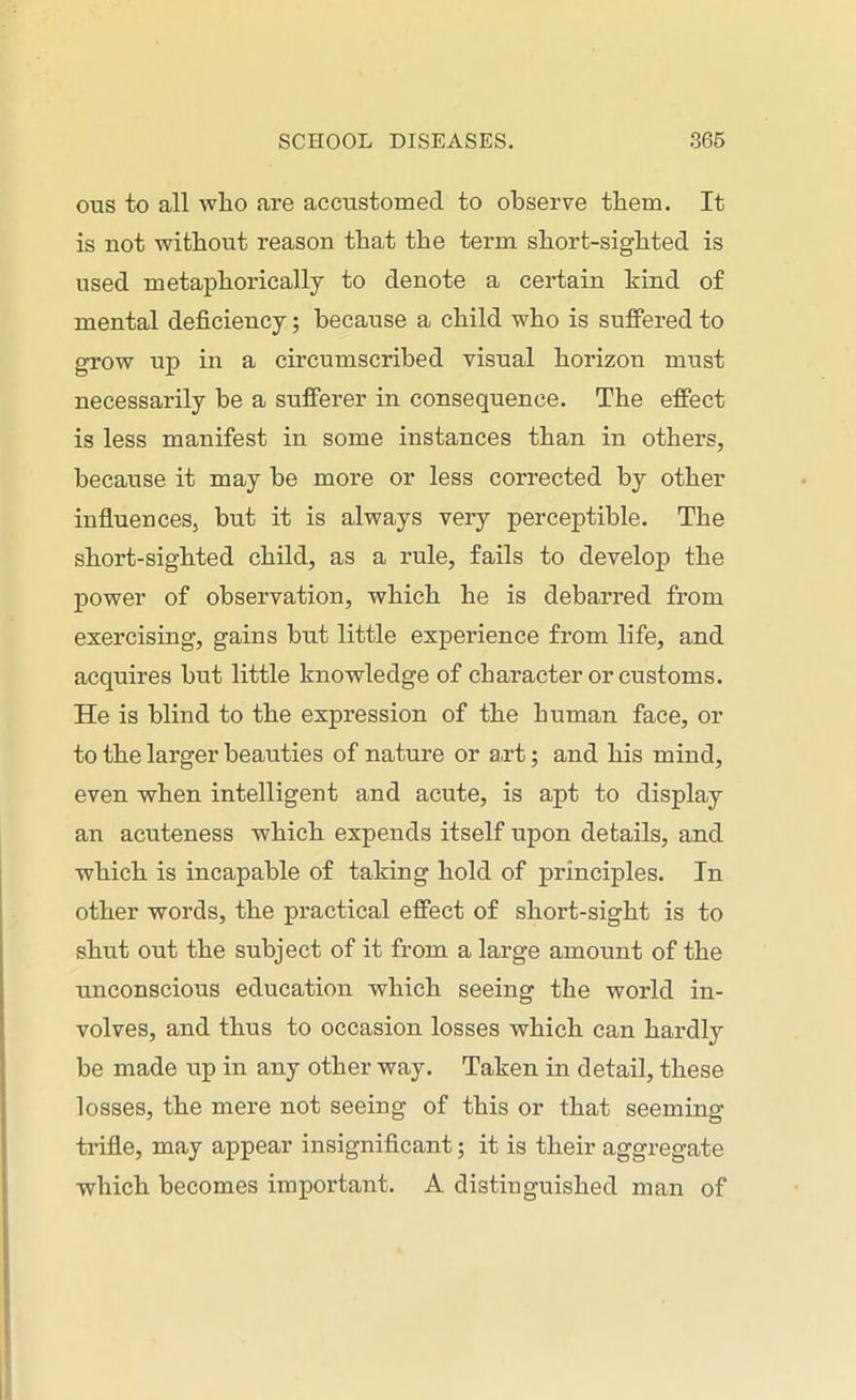 ous to all wlio are accustomed to observe them. It is not without reason that the term short-sighted is used metaphorically to denote a certain hind of mental deficiency; because a child who is suffered to grow up in a circumscribed visual horizon must necessarily be a sufferer in consequence. The effect is less manifest in some instances than in others, because it may be more or less corrected by other influences, but it is always very perceptible. The short-sighted child, as a rule, fails to develop the power of observation, which he is debarred from exercising, gains but little experience from life, and acquires but little knowledge of character or customs. He is blind to the expression of the human face, or to the larger beauties of nature or art; and his mind, even when intelligent and acute, is ajit to display an acuteness which expends itself upon details, and which is incapable of taking hold of principles. In other words, the practical effect of short-sight is to shut out the subject of it from a large amount of the unconscious education which seeing the world in- volves, and thus to occasion losses which can hardly be made up in any other way. Taken in detail, these losses, the mere not seeing of this or that seeming trifle, may appear insignificant; it is their aggregate which becomes important. A distinguished man of