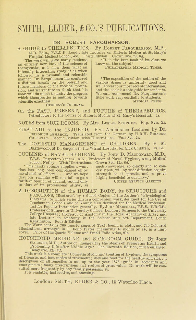 SMITH, ELDER, & CO.’S PUBLICATIONS. DR. ROBERT FARQUHARSON. A GUIDE to THERAPEUTICS. By Robert Farquharson. M.P., M.D. Edin., F.R.O.P. Lond., late Lecturer on Materia Medica at St. Mary’s Hospital Medical School, &c. Third Edition. Crown 8vo. 7s. 6d. • It is the best book of its class we know on the subject.’ Philadelphia Medical Times. ‘The work will give many students an entirely new idea of the science of therapeutics, and show them what an intensely interesting study it is when followed in a rational and scientific manner. Dr. Farquharson has conferred a distinct benefit on the present and future members of the medical profes- sion, and we venture to think that his book will do much to assist the progress which therapeutics is making towards scientific exactness.’ Student’s Journal. On the PAST, PRESENT, and FUTURE of THERAPEUTICS. Introductory to the Course of Materia Medica at St. Mary's Hospital. Is. ‘ The exposition of the action of the various drugs is uniformly good and well abreast onr most recent information, and the book is a safe guide for students. We can recommend Dr. Farquharson’s little work very cordially to students.’ Medical Press. NOTES from SICK ROOMS. By Mrs. Leslie Stephen. Fcp. 8vo. 2s. FIRST AID to the INJURED. Five Ambulance Lectures by Dr. Priedrich Esmarch. Translated from the German by H.E.H. Princess Christian. Second Edition, with Illustrations. Post 8vo. 2s. The DOMESTIC MANAGEMENT of CHILDREN. By P. M. Braidwood, M.D., Surgeon to the Wirral Hospital for Sick Children. 2s. 6cl. OUTLINES of NAVAL HYGIENE. By John D. Macdonald, M.D., P.B.S., Inspector-General R.N., Professor of Naval Hygiene, Army Medical School, Netley. With Illustrations. 1 This handy volume supplies a want that has long been complained of by naval medical officers . . . and we hope that our remarks will not fail to gain for it an opinion of general, second only to that of its professional utility, as Grown 8vo. 125. 6d. such knowledge, so clearly and so con- cisely put, will by wide diffusion acquire strength as it spreads, and so prove highly beneficial to our navy.’ United Service Gazette. A DESCRIPTION of the HUMAN BODY, its STRUCTURE and FUNCTIONS, Illustrated by reduced Copies of the Author’s ‘Physiological Diagrams,’ to which series this is a companion work, designed for the Use of Teachers in Schools and of Young Men destined for the Medical Profession, and for Popular Instruction generally. By John Marshall, F.R.S., F.R.C.S., Professor of Surgery in University College, London ; Surgeon to the University College Hospital; Professor of Anatomy in the Royal Academy of Arts; and late Lecturer on Anatomy in the Science aDd Art Department, South Kensington. Fourth Edition. The Work contains 260 quarto pages of Text, hound in cloth, and 240 Coloured Illustrations, arranged in 11 Folio Plates, measuring 16 inches by 7J, in a limp cover. Price of the Quarto Volume and Small Polio Atlas, 21s. HOUSEHOLD MEDICINE and SICK-ROOM GUIDE. By John Gardner, M.D., Author of ‘Longevity: the Means of Preserving Health and Prolonging Life after Middle Age.’ The Eleventh Edition, much enlarged. Demy 8vo. 12s. fid. This work is a complete ‘ Domestic Medicine,’ treating of Hygiene, the symptoms of Diseases, and best modes of treatment; diet and food for the healthy and sick ; a description of all remedies in use up to the year 1878 ; guide in accidents and emergencies ; many prescriptions and recipes of great value. No work will be con- sulted more frequently by any family possessing it. It is readable, instructive, and amusing.