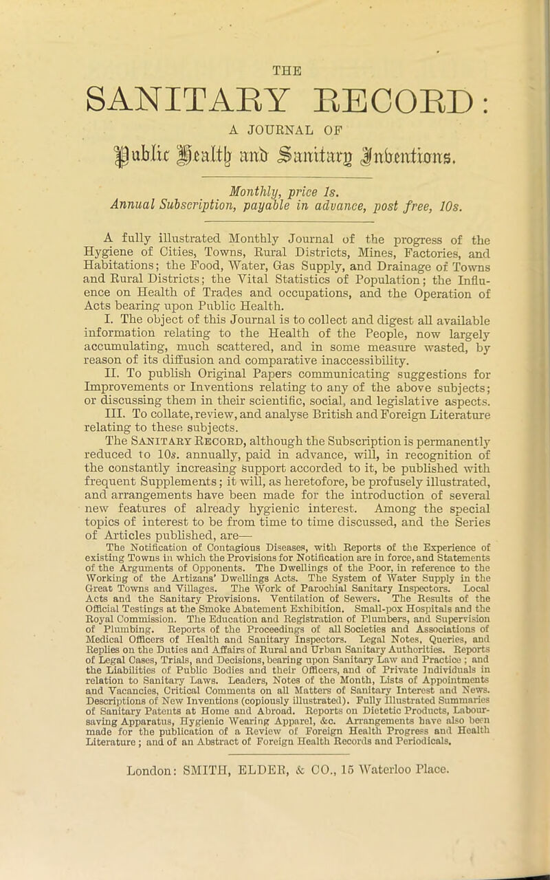 THE SANITARY RECORD: A JOURNAL OF public Pealtlj mxb Simttani Jnbcivtions. Monthly, price Is. Annual Subscription, payable in advance, post free, 10s. A fully illustrated Monthly Journal of the progress of the Hygiene of Cities, Towns, Rural Districts, Mines, Factories, and Habitations; the Food, Water, Gas Supply, and Drainage of Towns and Rural Districts; the Vital Statistics of Population; the Influ- ence on Health of Trades and occupations, and the Operation of Acts bearing upon Public Health. I. The object of this Journal is to collect and digest all available information relating to the Health of the People, now largely accumulating, much scattered, and in some measure wasted, by reason of its diffusion and comparative inaccessibility. H. To publish Original Papers communicating suggestions for Improvements or Inventions relating to any of the above subjects; or discussing them in their scientific, social, and legislative aspects. III. To collate, review, and analyse British and Foreign Literature relating to these subjects. The Sanitary Record, although the Subscription is permanently reduced to 10s. annually, paid in advance, will, in recognition of the constantly increasing support accorded to it, be published with frequent Supplements; it will, as heretofore, be profusely illustrated, and arrangements have been made for the introduction of several new features of already hygienic interest. Among the special topics of interest to be from time to time discussed, and the Series of Articles published, are— The Notification of Contagious Diseases, with Reports of the Experience of existing Towns in which the Provisions for Notification are in force, and Statements of the Arguments of Opponents. The Dwellings of the Poor, in reference to the Working of the Artizans’ Dwellings Acts. The System of Water Supply in the Great Towns and Villages. The Work of Parochial Sanitary Inspectors. Local Acts and the Sanitary Provisions. Ventilation of Sewers. The Results of the Official Testings at the Smoke Abatement Exhibition. Small-pox Hospitals and the Royal Commission. The Education and Registration of Plumbers, and Supervision of Plumbing. Reports of the Proceedings of all Societies and Associations of Medical Officers of Health and Sanitary Inspectors. Legal Notes, Queries, and Replies on the Duties and Affairs of Rural and Urban Sanitary Authorities. Reports of Legal Cases, Trials, and Decisions, bearing upon Sanitary Law and Practice : and the Liabilities of Public Bodies and their Officers, and of Private Individuals in relation to Sanitary Laws. Leaders, Notes of the Month, Lists of Appointments and Vacancies, Critical Comments on all Matters of Sanitary Interest and News. Descriptions of New Inventions (copiously illustrated). Fully Illustrated Summaries of Sanitary Patents at Home and Abroad. Reports on Dietetic Products, Labour- saving Apparatus, Hygienic Wearing Apparel, &c. Arrangements have also been made for the publication of a Review of Foreign Health Progress and Health Literature ; and of an Abstract of Foreign Health Records and Periodicals.