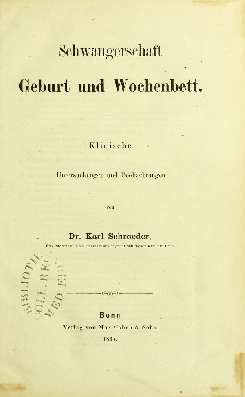Schwangerschaft Geburt und Wochenbett. Klinische UntersiK'hiingeu und Beobachtungen Dr. Karl Schroeder, Privatclocent und Assistenzarzt an der gebartshülfliclien Klinik in Bonn. ^ Ä.' O ^ r; 5 ~ ' Bonn Verlag von Max Cohen & Sohn. 1867.
