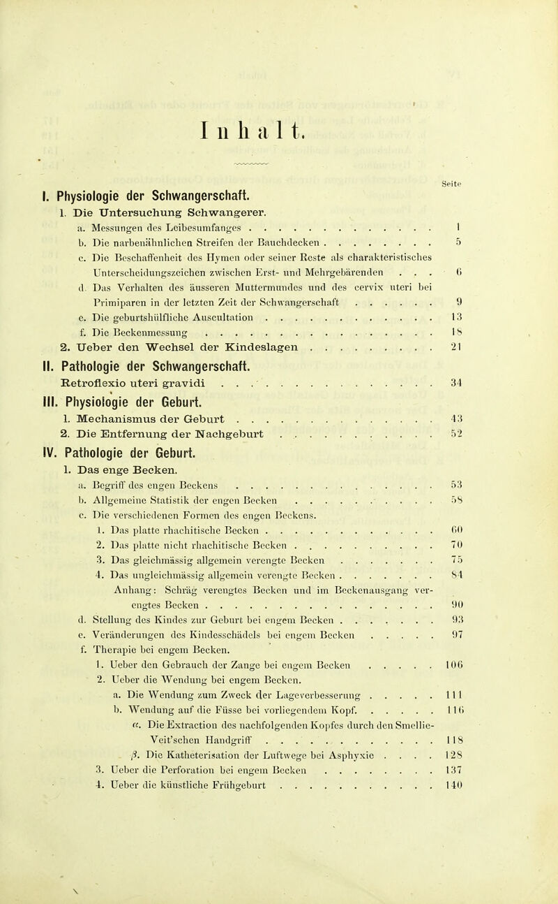 Seite I. Physiologie der Schwangerschaft. 1. Die Untersuchung Schwangerer. a. Messungen des Loibesumfang-es 1 b. Die navbeuähnlicheii Streifen der Bauchdecken 5 c. Die Beschaffenheit des Hymen oder seiner Roste als charakteristisches Unterscheidungszeichen zwischen Erst- und Mehrgebärenden ... (1 d. Das Verhalten des äusseren Muttermundes und des cervix uteri bei Primiparcn in der letzten Zeit der Schwangerschaft 9 e. Die geburtshülfliche Auscultation 13 f. Die Beckenmessung 18 2. lieber den Wechsel der Kindeslagen 21 II. Pathologie der Schwangerschaft. Retroflexio uteri gravidi . . . • 34 III. Physiologie der Geburt. 1. Mechanismus der Geburt 43 2. Die Entfernung der Nachgeburt 52 IV. Pathologie der Geburt. 1. Das enge Becken. a. Begriff des engen Beckens 53 b. Allgemeine Statistik der engen Becken • . . . . 58 c. Die verschiedenen Formen des engen Beckens. 1. Das platte rhachitischc Becken fiO 2. Das platte nicht rliachitischo Becken TO 3. Das gleiehmässig allgemein verengte Becken 75 4. Das ungleichmässig allgemein verengte Becken 84 Anhang: Schräg verengtes Becken und im Beckenausgang ver- engtes Becken 9ü d. Stellung des Kindes zur Geburt bei engem Becken 93 e. Veränderungen des Kiudesschädels bei engem Becken 97 f. Therapie bei engem Becken. 1. Ueber den Gebrauch der Zange bei engem Becken IOC 2. Ueber die Wendung bei engem Becken. a. Die Wendung zum Zweck der Lageverbesserung III b. Wendung auf die Füsse bei vorliegendem Kopf. II (> «. Die Extraction des nachfolgenden Ko])fes durch den Smellie- Veit'schen Handgriff 118 ß. Die Katheterisation der Luftwege bei Asphj'xio .... 128 3. Ueber die Perforation bei engem Bocken 137 4. Ueber die künstliehe Frühgeburt 140 \