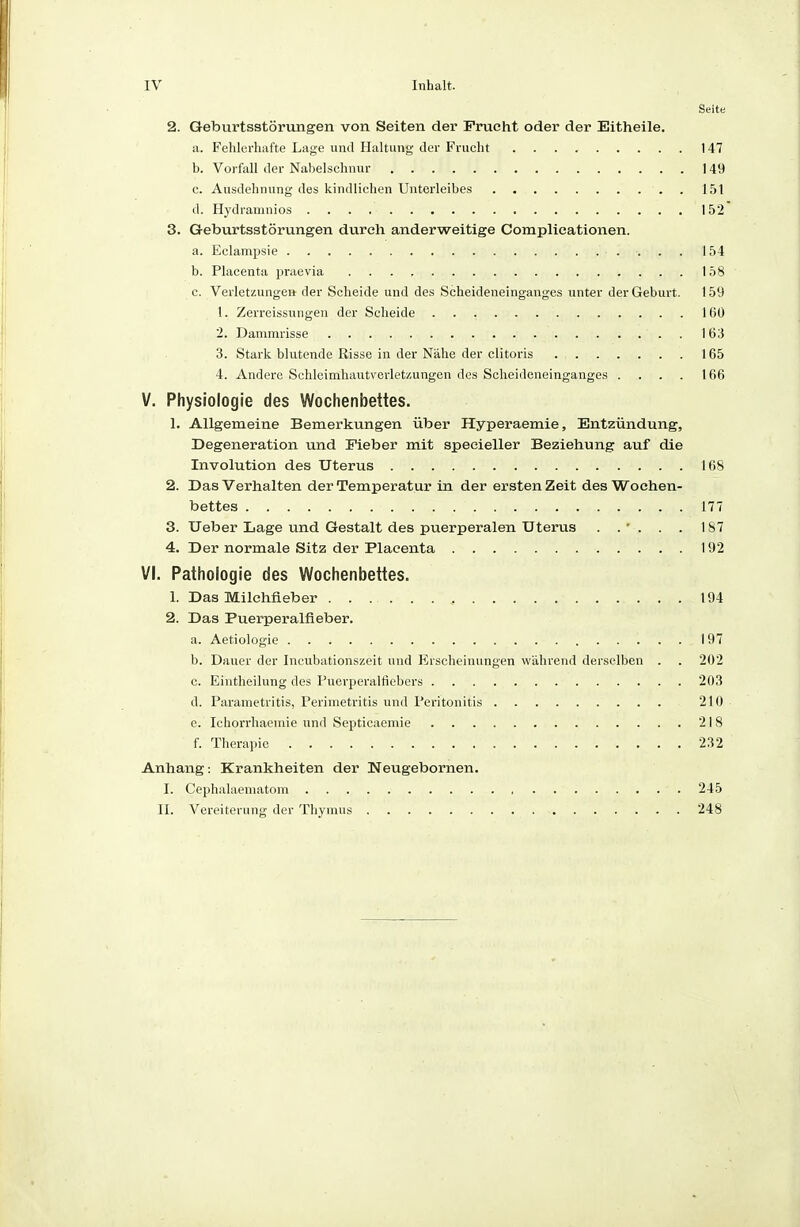 Seite 2. Geburtsstörungen von Seiten der Frucht oder der Eitheile. a. Fehlerhafte Lage und Haltung der Frucht 147 b. Vorfall der Nabelschnur 149 c. Ausdehnung des kindlichen Unterleibes 151 d. Hydramnios 152 3. Geburtsstörungen durch anderweitige Complicationen. a. Eclampsie 154 b. Placenta jiraevia 158 c. Verletzungea der Scheide und des Scheideneinganges unter der Geburt. 159 1. Zerreissungen der Scheide 160 2. Dammrisse 163 3. Stark blutende Risse in der Nähe der clitoris 165 4. Andere Schlcimhautvorletzungen des Scheideneinganges .... 166 V. Physiologie des Wochenbettes. 1. Allgemeine Bemerkungen über Hyperaemie, Entzündung, Degeneration und Fieber mit specieller Beziehung auf die Involution des Uterus 168 2. Das Verhalten der Temperatur in der ersten Zeit des Wochen- bettes 177 3. Ueber Lage und Gestalt des puerperalen Uterus . . ' . . . 187 4. Der normale Sitz der Placenta 192 VI. Pathologie des Wochenbettes. 1. Das Milchfieber , 194 2. Das Puerperalfieber. a. Aetiologie 1 97 b. Dauer der Incubationszeit und Erscheinungen wahrend derselben . . 202 c. Eintheilung des Puerperalfiebers 203 d. Parametritis, Perimetritis und Peritonitis 210 c. Ichorrhaeniie und Septicaemie 218 f. Therapie 232 Anhang: Krankheiten der Neugebornen. I. Cephalaematom 245 II. Vereiterung der Thymus 248