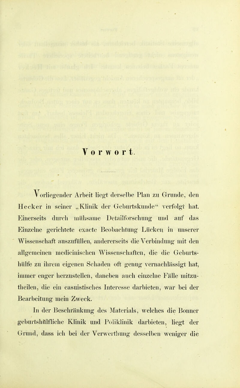 Vorwort. Vorlieg-ender Arbeit liegt derselbe Plan zu Grunde, den Hecker in seiner „Klinik der Geburtskunde verfolgt hat. Einerseits durch mühsame Detailforschung und auf das Einzelne gerichtete exacte Beobachtung Lücken in unserer Wissenschaft auszufüllen, andererseits die Verbindung mit den allgemeinen medicinischen Wissenschaften, die die Geburts- hülfe zu ihrem eigenen Schaden oft genug vernachlässigt hat, immer enger herzustellen, daneben auch einzelne Fälle mitzu- theilen, die ein casuistisches Interesse darbieten, war bei der Bearbeitung mein Zweck. In der Beschränkung des Materials, welches die Bonner gebuitshttlfliehe Klinik und Poliklhiik darbieten, Megt der Grund, dass ich bei der Verwertliung desselben weniger die