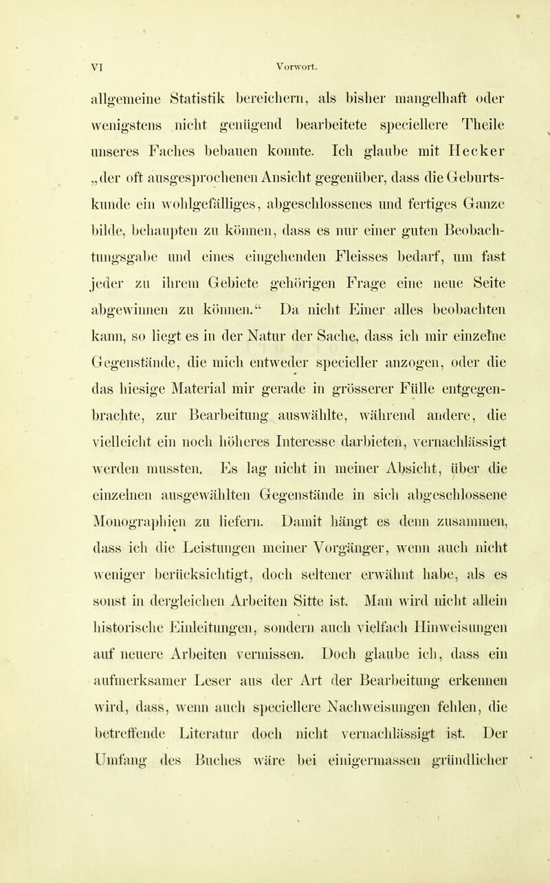 allgemeine Statistik bereichern, als bisher mangelhaft oder wenigstens nicht genügend bearbeitete speciellere Theile unseres Faches bebauen konnte. Ich glaube mit Hecker „der oft ausgesprochenen Ansicht gegenüber, dass die Geburts- kunde ein wohlgefälliges, abgesclüossenes und fertiges Ganze bilde, behaupten zu können, dass es nur einer guten Beobach- tungsgal)e und eines eingehenden Fleisses bedarf, um fast jeder zu ihrem Gebiete gehörigen Frage eine neue Seite abgewinnen zu können. Da nicht Einer alles beobachten kann, so liegt es in der Natur der Sache, dass ich mir ehizeliie Gegenstände, die mich entweder specieller anzogen, oder die das hiesige Material mir gerade in grösserer Fülle entgegen- brachte, zur Bearbeitung auswählte, während andere, die vielleicht ein noch höheres Interesse darbieten, vernachlässigt werden mussten. Es lag nicht in meiner Absicht, über die ein^ehien ausgewählten Gegenstände in sich abgeschlossene Monographien zu liefern. Damit hängt es denn zusammen, dass ich die Leistungen meiner Vorgänger, wenn auch nicht weniger berücksichtigt, doch seltener erwähnt habe, als es sonst in dergleichen Arbeiten Sitte ist. Man wird nicht allein historische Eiiüeitungen, sondern auch vielfach Ilinweisungen auf neuere Arbeiten vermissen. Doch glaube ich, dass ein aufmerksamer Leser aus der Ai't der Bearbeitung erkennen wird, dass, wenn auch speciellere Nachweisungen fehlen, die betreffende Literatur doch nicht vernachlässigt ist. Der Umfang des Buches wäre bei einigermassen gründlicher