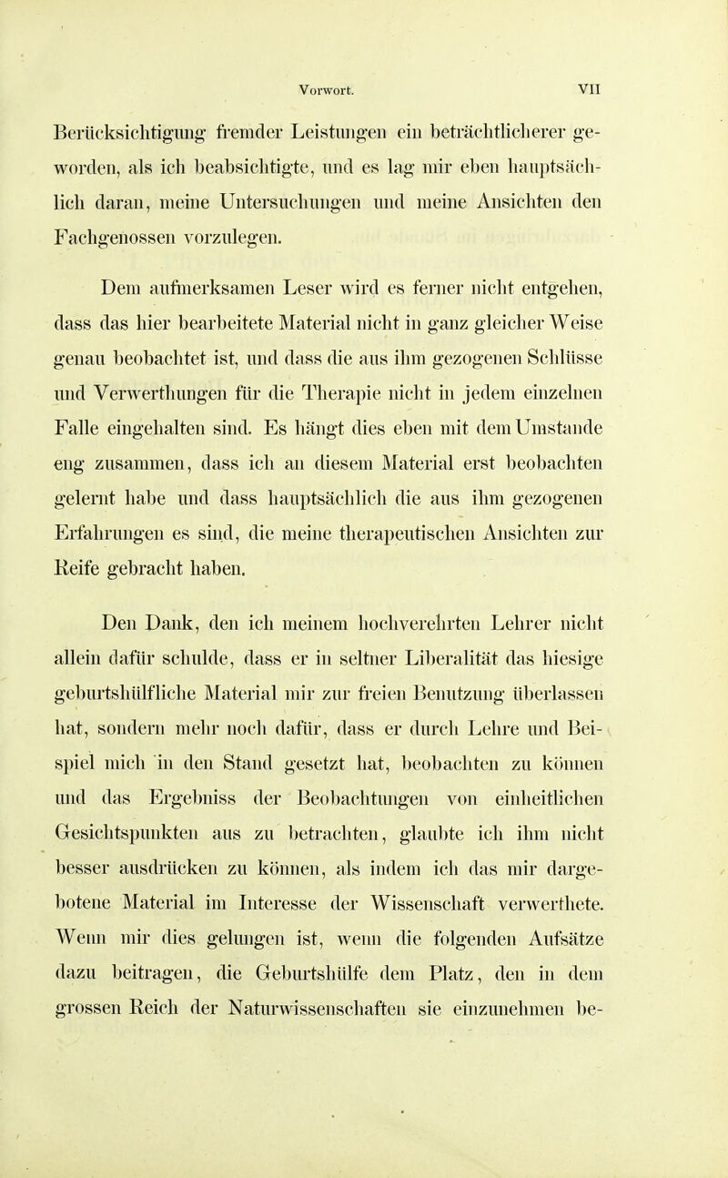 Bcriicksichtigmig fremder Leistungen ein beträchtlicherer ge- worden, als ich beabsichtigte, und es lag mir eben hauptsäch- lich daran, meine Untersuchungen und meine Ansichten den Fachgenosseii vorzulegen. Dem aufinerksamen Leser wird es ferner nicht entgehen, dass das hier bearbeitete Material nicht in ganz gleicher Weise genau beobachtet ist, und dass die aus ihm gezogenen Schlüsse und Verwerthungen für die Therapie nicht in jedem einzelneu Falle eingehalten sind. Es hängt dies eben mit dem Umstände eng zusammen, dass ich an diesem Material erst beobachten gelernt habe und dass hauptsächlich die aus ihm gezogenen Erfahrungen es sind, die meine therapeutischen Ansichten zur Keife gebracht haben. Den Dank, den ich meinem hochverehrten Lehrer nicht alleui dafür schulde, dass er in seltner Liberalität das hiesige geburtshülfliche Material mir zur freien Benutzung überlassen hat, sondern mehr noch dafür, dass er durch Lehre und Bei- spiel mich in den Stand gesetzt hat, beobachten zu können und das Ergebniss der Beol)achtungen von einheitlichen Gesichtspunkten aus zu betrachten, glaubte ich ihm nicht besser ausdrücken zu können, als indem ich das mir darge- botene Material im Interesse der Wissenschaft verwerthete. Wenn mir dies gelungen ist, wenn die folgenden Aufsätze dazu beitragen, die Geburtshülfe dem Platz, den in dem grossen Eeicli der Naturwissenschaften sie einzunehmen be-