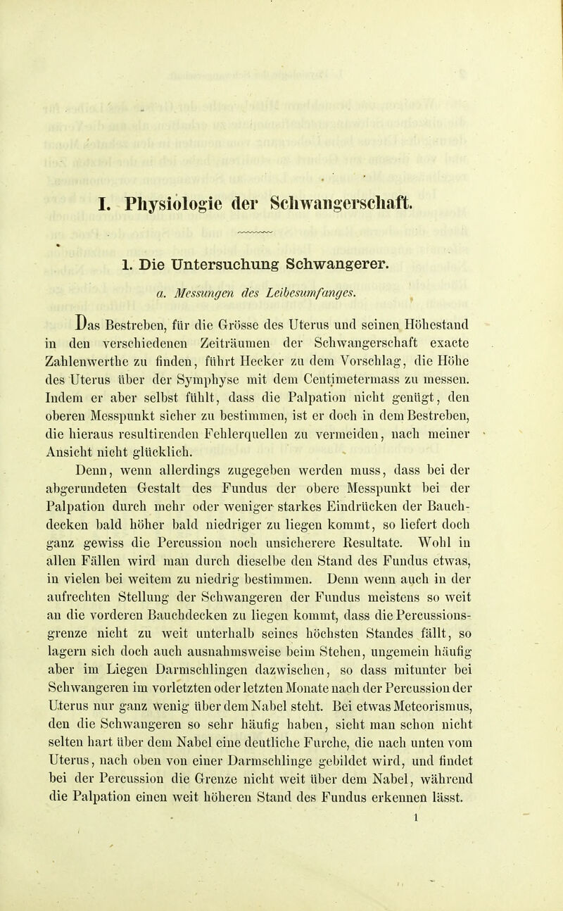 1. Die Untersuchung Schwangerer. a. Messungen des Leibesumfanges. Das Bestreben, für die Grösse des Uterus und seinen Höbestand in den verscbiedenen Zeiträumen der Schwangerscbaft exacte Zablenwertbe zu finden, fübrt Hecker zu dem Vorscblag, die Höbe des Uterus über der Syrapbyse mit dem Centjmetermass zu messen. Indem er aber selbst füblt, dass die Palpation nicbt genügt, den oberen Messpunkt sieber zu bestimmen, ist er docb in dem Bestreben, die hieraus resultirenden Fehlerquellen zu vermeiden, nacb meiner Ansiebt nicbt glücklieb. Denn, wenn allerdings zugegeben werden muss, dass bei der abgerundeten Gestalt des Fundus der obere Messpunkt bei der Palpation durch mehr oder weniger starkes Eindrücken der Bauch- decken bald höber bald niedriger zu liegen kommt, so liefert docb ganz gewiss die Percussion noch unsicherere Resultate. Wohl in allen Fällen wird man durch dieselbe den Stand des Fundus etwas, in vielen bei weitem zu niedrig bestimmen. Denn wenn auch in der aufrechten Stellung der Sehwangeren der Fundus meistens so weit an die vorderen Bauchdecken zu liegen kommt, dass die Percussions- grenze nicht zu weit unterhalb seines höchsten Standes fällt, so lagern sich doch auch ausnahmsweise beim Stehen, ungemein häufig aber im Liegen Darmschlingen dazwischen, so dass mitunter bei Schwangeren im vorletzten oder letzten Monate nach der Percussion der Uterus nur ganz wenig über dem Nabel steht. Bei etwas Meteorismus, den die Schwangeren so sehr häufig haben, sieht man schon nicht selten hart über dem Nabel eine deutliche Furche, die nach unten vom Uterus, nacb oben von einer Darraschlinge gebildet wird, und findet bei der Percussion die Grenze nicht weit über dem Nabel, während die Palpation einen weit höheren Stand des Fundus erkennen lässt. 1