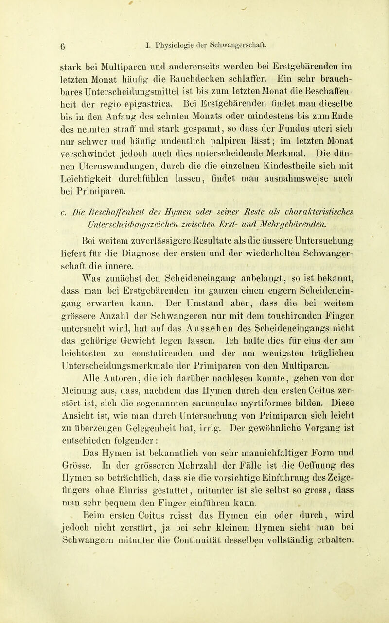 stark bei Miiltipaien und andererseits werden bei Erstgebärenden im letzten Monat häufig die Bauchdecken schlaffer. Ein sehr brauch- bares Unterscheidungsmittel ist bis zum letzten Monat die Beschaffen- heit der regio epigastrica. Bei Erstgebärenden findet man dieselbe bis in den Anfang des zehnten Monats oder mindestens bis zum Ende des neunten straff und stark gespannt, so dass der Fundus uteri sich nur schwer und häufig undeutlich palpiren lässt; im letzten Monat verschwindet jedoch auch dies unterscheidende Merkmal. Die dün- nen Uteruswandungen, durch die die einzelnen Kindestheile sich mit Leichtigkeit durchfühlen lassen, findet man ausnahmsweise auch bei Primiparen. c. Die Beschaffenheit des Hymen oder seiner Reste als charakteristisches Unterscheidungszeichen zwischen Erst- und Mehrgehärendcn. Bei weitem zuverlässigere Resultate als die äussere Untersuchung liefert für die Diagnose der ersten und der wiederholten Schwanger- schaft die innere. Was zunächst den Scheideneingang anbelangt, so ist bekannt, dass man bei Erstgebärenden im ganzen einen engern Scheidenein- gang erwarten kann. Der Umstand aber, dass die bei weitem grössere Anzahl der Schwangeren nur mit dem touchirenden Finger untersucht wird, hat auf das Aussehen des Scheideneingangs nicht das gehörige Gewicht legen lassen. Ich halte dies für eins der am leichtesten zu constatirenden und der am wenigsten trüglichen Unterscheidungsmerkmale der Primiparen von den Multiparen. Alle Autoren, die ich darüber nachlesen konnte, gehen von der Meinung aus, dass, nachdem das Hymen durch den ersten Coitus zer- stört ist, sich die sogenannten carunculae myrtiformes bilden. Diese Ansicht ist, wie man durch Untersuchung von Primiparen sich leicht zu überzeugen Gelegenheit hat, irrig. Der gewöhnliche Vorgang ist entschieden folgender: Das Hymen ist bekanntlich von sehr mannichfaltiger Form und Grösse. In der grösseren Mehrzahl der Fälle ist die Oeffnung des Hymen so beträchtlich, dass sie die vorsichtige Einführung des Zeige- fingers ohne Einriss gestattet, mitunter ist sie selbst so gross, dass man sehr bequem den Finger einführen kann. Beim ersten Coitus reisst das Hymen ein oder durch, wird jedoch nicht zerstört, ja bei sehr kleinem Hymen sieht man bei Schwangern mitunter die Contiuuität desselben vollständig erhalten.