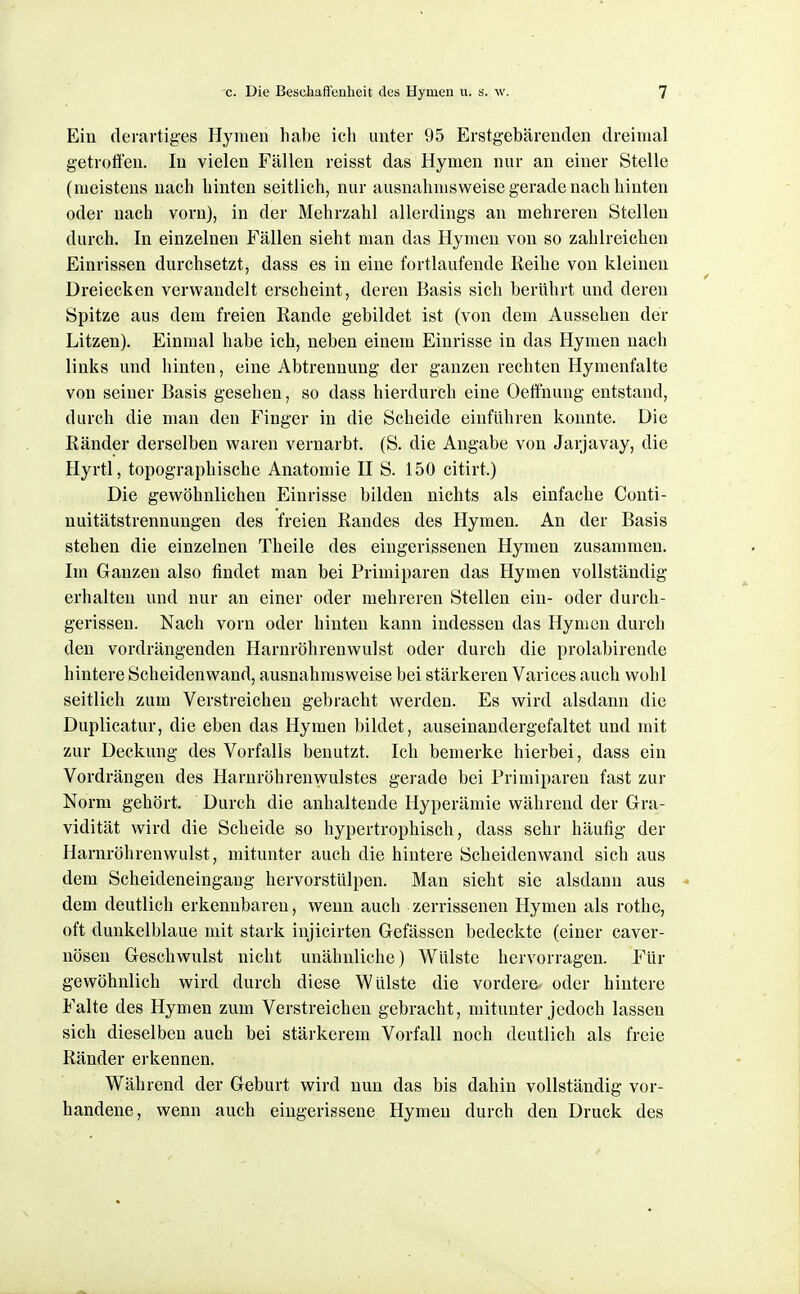 Ein derartiges Hymen habe ich unter 95 Erstgebärenden dreimal getrofli'en. In vielen Fällen reisst das Hymen nur an einer Stelle (meistens nach hinten seitlich, nur ausnahmsweise gerade nach hinten oder nach vorn), in der Mehrzahl allerdings an mehreren Stellen durch. In einzelnen Fällen sieht man das Hymen von so zahlreichen Einrissen durchsetzt, dass es in eine fortlaufende Reihe von kleinen Dreiecken verwandelt erscheint, deren Basis sich berührt und deren Spitze aus dem freien Rande gebildet ist (von dem Aussehen der Litzen). Einmal habe ich, neben einem Einrisse in das Hymen nach links und hinten, eine Abtrennung der ganzen rechten Hymenfalte von seiner Basis gesehen, so dass hierdurch eine Oeffnung entstand, durch die man den Finger in die Scheide einführen konnte. Die Ränder derselben waren vernarbt. (S. die Angabe von Jarjavay, die Hyrtl, topographische Anatomie H S. 150 citirt.) Die gewöhnlichen Einrisse bilden nichts als einfache Conti- nuitätstrennungen des freien Randes des Hymen. An der Basis stehen die einzelnen Theile des eingerissenen Hymen zusammen. Im Ganzen also findet man bei Primiparen das Hymen vollständig erhalten und nur an einer oder mehreren Stellen ein- oder durch- gerissen. Nach vorn oder hinten kann indessen das Hymen durch den vordrängenden Harnröhrenwulst oder durch die prolabirende hintere Scheidenwand, ausnahmsweise bei stärkeren Varices auch wohl seitlich zum Verstreichen gebracht werden. Es wird alsdann die Duplicatur, die eben das Hymen bildet, auseinandergefaltet und mit zur Deckung des Vorfalls benutzt. Ich bemerke hierbei, dass ein Vordrängen des Harnröhrenwulstes gerade bei Primiparen fast zur Norm gehört. Durch die anhaltende Hyperämie während der Gra- vidität wird die Scheide so hypertrophisch, dass sehr häufig der Harnröhrenwulst, mitunter auch die hintere Scheiden wand sich aus dem Scheideneingaug hervorstülpen. Man sieht sie alsdann aus dem deutlich erkennbaren, wenn auch zerrissenen Hymen als rothe, oft dunkelblaue mit stark injicirten Gefässen bedeckte (einer caver- nösen Geschwulst nicht unähnliche) Wülste hervorragen. Für gewöhnlich wird durch diese Wülste die vordere oder hintere Falte des Hymen zum Verstreichen gebracht, mitunter jedoch lassen sich dieselben auch bei stärkerem Vorfall noch deutlich als freie Ränder erkennen. Während der Geburt wird nun das bis dahin vollständig vor- handene, wenn auch eingerissene Hymen durch den Druck des