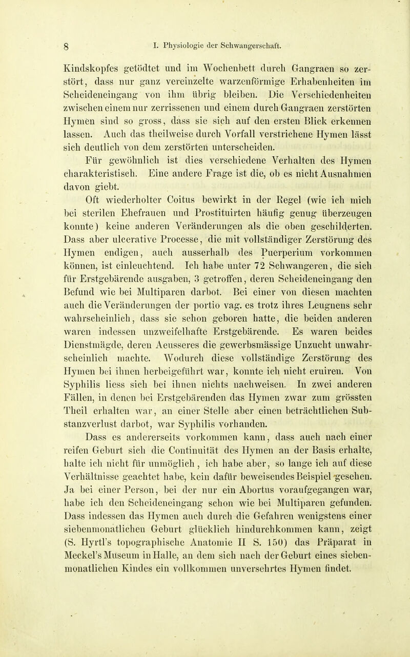 Kindskopfes getödtet und im Wochenbett durcli Gangraen so zer- stört, dass nur ganz vereinzelte warzenförmige Erhabenheiten im Scheideneingang von ihm übrig bleiben. Die Verschiedenheiten zwischen einem nur zerrissenen und einem durch Gangraen zerstörten Hymen sind so gross, dass sie sich auf den ersten Blick erkennen lassen. Auch das theilweise durch Vorfall verstrichene Hymen lässt sich deutlich von dem zerstörten unterscheiden. Für gewöhnlich ist dies verschiedene Verhalten des Hymen charakteristisch. Eine andere Frage ist die, ob es nicht Ausnahmen davon giebt. Oft wiederholter Coitus bewirkt in der Kegel (wie ich mich bei sterilen Ehefrauen und Prostituirten häufig genug überzeugen konnte) keine anderen Veränderungen als die oben geschilderten. Dass aber ulcerative Processe, die mit vollständiger Zerstörung des Hymen endigen, auch ausserhalb des Puerperium vorkommen können, ist einleuchtend. Ich habe unter 72 Schwangeren, die sich für Erstgebärende ausgaben, 3 getroffen, deren Scheideneingang den Befund wie bei Multiparen darbot. Bei einer von diesen machten auch die Veränderungen der portio vag. es trotz ihres Leugnens sehr wahrscheinlich, dass sie schon geboren hatte, die beiden anderen waren indessen unzweifelhafte Erstgebärende. Es waren beides Dienstmägde, deren Aeusseres die gewerbsmässige Unzucht unwahr- scheinlich machte. Wodurch diese vollständige Zerstörung des Hymen bei ihnen herbeigeführt war, konnte ich nicht eruiren. Von Syphilis liess sich bei ihnen nichts nachweisen. In zwei anderen Fällen, in denen bei Erstgebärenden das Hymen zwar zum grössten Theil erhalten war, an einer Stelle aber einen beträchtlichen Sub- stanzverlust darbot, war Syphilis vorhanden. Dass es andererseits vorkommen kann, dass auch nach einer reifen Geburt sich die Continuität des Hymen an der Basis erhalte, halte ich nicht für unmöglich , ich habe aber, so lange ich auf diese Verhältnisse geachtet habe, kein dafür beweisendes Beispiel gesehen. Ja bei einer Person, bei der nur ein Abortus voraufgegangen war, habe ich den Scheideueingang schon wie bei Multiparen gefunden. Dass indessen das Hymen auch durch die Gefahren wenigstens einer siebenmonatlichen Geburt glücklich hindurchkommen kann, zeigt (S. Hyrtl's topographische Anatomie II S. 150) das Präparat in Meckel's Museum in Halle, an dem sich nach der Geburt eines sieben- monatlichen Kindes ein vollkommen unversehrtes Hymen findet.