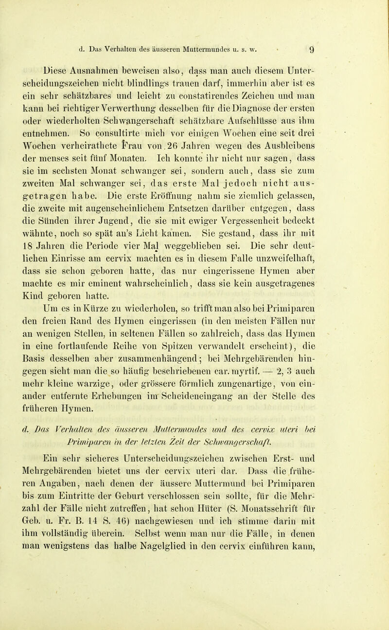 Diese Ausnahmen beweisen also, dass man aiicli diesem Unter- scheidungszeichen nicht blindlings trauen darf, immerhin aber ist es ein sehr schätzbares und leicht zu constatirendes Zeichen und man kann bei richtiger Verwerthung desselben für die Diagnose der ersten oder wiederholten Schwangerschaft schätzbare Aufschlüsse aus ihm entnehmen. So consultirte mich vor einigen Wochen eine seit drei Wochen verheirathete Pra,n von . 26 Jahren wegen des Ausbleibens der menses seit fünf Monaten. Ich konnte ihr nicht nur sagen, dass sie im sechsten Monat schwanger sei, sondern auch, dass sie zum zweiten Mal schwanger sei, das erste Mal jedoch nicht aus- getragen habe. Die erste Eröffnung nahm sie ziemlich gelassen, die zweite mit augenscheinlichem Entsetzen darüber entgegen, dass die Sünden ihrer Jugend, die sie mit ewiger Vergessenheit bedeckt wähnte, noch so spät au's Licht kamen. Sie gestand, dass ihr mit 18 Jahren die Periode vier Mal weggeblieben sei. Die sehr deut- lichen Einrisse am cervix machten es in diesem Falle unzweifelhaft, dass sie schon geboren hatte, das nur eingerissene Hymen aber machte es mir eminent wahrscheinlich, dass sie kein ausgetragenes Kind geboren hatte. Um es in Kürze zu wiederholen, so trifft man also bei Primiparen den freien Eand des Hymen eingerissen (in den meisten Fällen nur an wenigen Stellen, in seltenen Fällen so zahlreich, dass das Hymen in eine fortlaufende Reihe von Spitzen verwandelt erscheint), die Basis desselben aber zusammenhängend; bei Mehrgebärenden hin- gegen sieht man die so häufig beschriebenen car. myrtif. — 2, 3 auch mehr kleine warzige, oder grössere förmlich zungenartige, von ein- ander entfernte Erhebungen im' Scheideneingaug an der Stelle des früheren Hymen. d. Das Verhallen des äusseren Mutlermundes und des cervix uteri bei Primiparen in der letzten Zeit der Schwangerschaft. Ein sehr sicheres Unterscheidungszeichen zwischen Erst- und Mehrgebärenden bietet uns der cervix uteri dar. Dass die frühe- ren Angaben, nach denen der äussere Muttermund bei Primiparen bis zum Eintritte der Geburt verschlossen sein sollte, für die Mehr- zahl der Fälle nicht zutreffen, hat schon Hüter (S. Monatsschrift für Greb. u. Fr. B. 14 S. 46) nachgewiesen und ich stimme darin mit ihm vollständig überein. Selbst wenn man nur die Fälle, in denen man wenigstens das halbe Nagelglied in den cervix einführen kann,