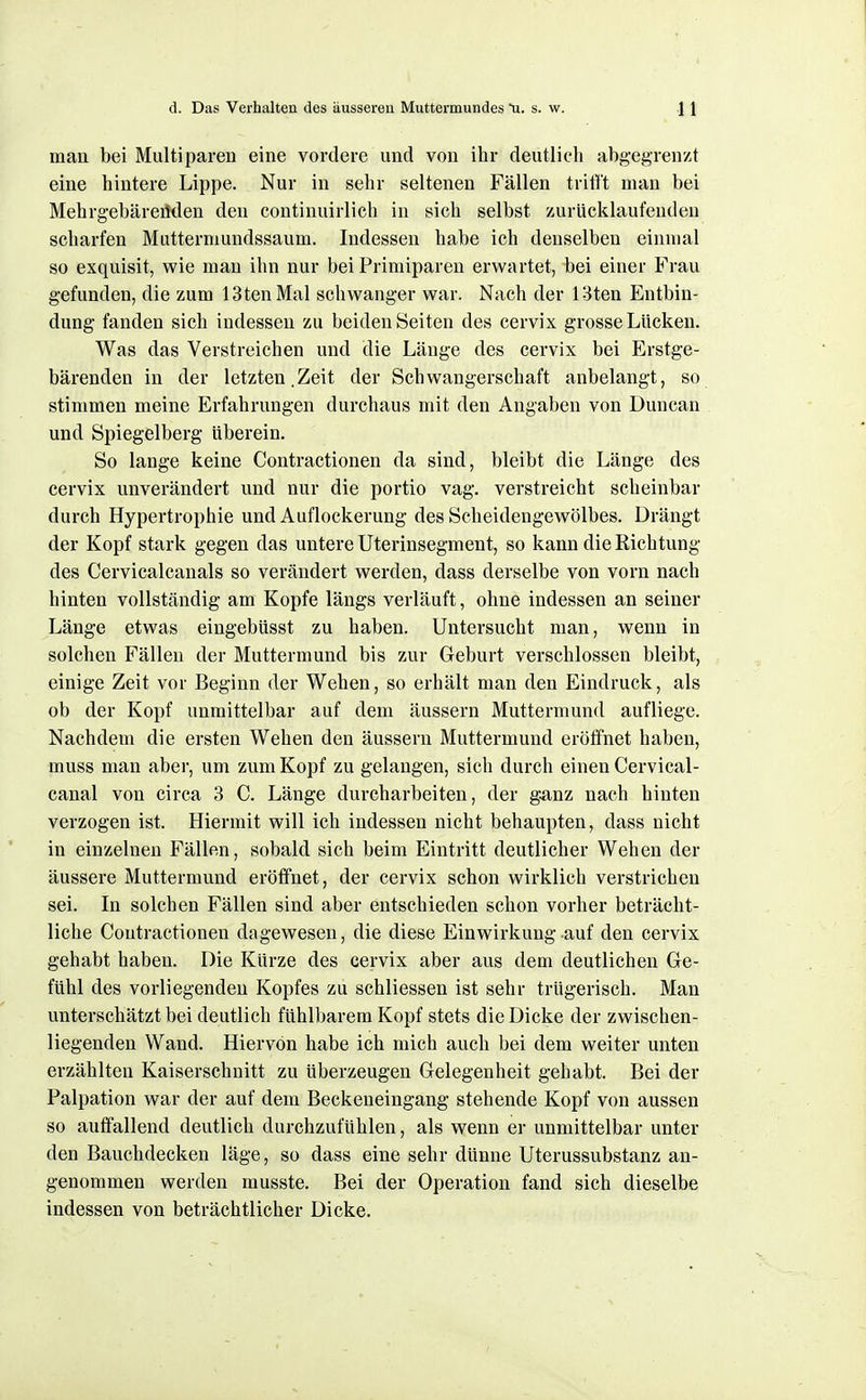 mau bei Multiparen eine vordere und von ihr deutlich abgegrenzt eine hintere Lippe. Nur in sehr seltenen Fällen trilft mau bei Mehrgebäreüdeu den continuirlich in sich selbst zurücklaufenden scharfen Muttermundssaum. Indessen habe ich denselben einmal so exquisit, wie man ilin nur bei Primiparen erwartet, bei einer Frau gefunden, die zum 13tenMal schwanger war. Nach der 13ten Entbin- dung fanden sich indessen zu beiden Seiten des cervix grosse Lücken. Was das Verstreichen und die Länge des cervix bei Erstge- bärenden in der letzten.Zeit der Schwangerschaft anbelangt, so stimmen meine Erfahrungen durchaus mit den Angaben von Duncan und Spiegelberg Uberein. So lange keine Contractionen da sind, bleibt die Länge des cervix unverändert und nur die portio vag. verstreicht scheinbar durch Hypertrophie und Auflockerung des Scheidengewölbes. Drängt der Kopf stark gegen das untere Uterinsegment, so kann die Kichtung des Cervicalcanals so verändert werden, dass derselbe von vorn nach hinten vollständig am Kopfe längs verläuft, ohne indessen an seiner Länge etwas eingebüsst zu haben. Untersucht man, wenn in solchen Fällen der Muttermund bis zur Geburt verschlossen bleibt, einige Zeit vor Beginn der Wehen, so erhält man den Eindruck, als ob der Kopf unmittelbar auf dem äussern Muttermund aufliege. Nachdem die ersten Wehen den äussern Muttermund eröffnet haben, muss man aber, um zum Kopf zu gelangen, sich durch einen Cervical- canal von circa 3 C. Länge durcharbeiten, der ganz nach hinten verzogen ist. Hiermit will ich indessen nicht behaupten, dass nicht in einzelnen Fällen, sobald sich beim Eintritt deutlicher Wehen der äussere Muttermund eröffnet, der cervix schon wirklich verstrichen sei. In solchen Fällen sind aber entschieden schon vorher beträcht- liche Contractionen dagewesen, die diese Einwirkung auf den cervix gehabt haben. Die Kürze des cervix aber aus dem deutlichen Ge- fühl des vorliegenden Kopfes zu schliessen ist sehr trügerisch. Man unterschätzt bei deutlich fühlbarem Kopf stets die Dicke der zwischen- liegenden Wand. Hiervon habe ich mich auch bei dem weiter unten erzählten Kaiserschnitt zu Uberzeugen Gelegenheit gehabt. Bei der Falpation war der auf dem Beckeneingang stehende Kopf von aussen so auffallend deutlich durchzufühlen, als wenn er unmittelbar unter den Bauchdecken läge, so dass eine sehr dünne Uterussubstanz an- genommen werden musste. Bei der Operation fand sich dieselbe indessen von beträchtlicher Dicke.