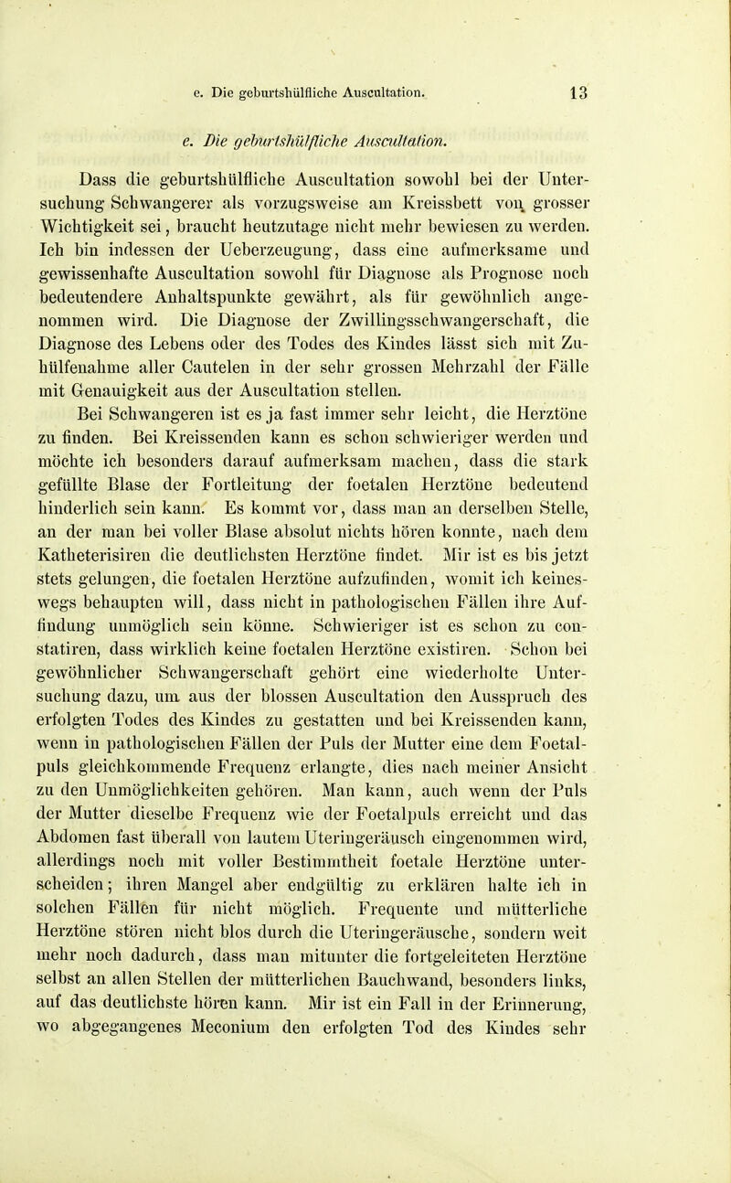 \ e. Die geburtshülfliche Auscultation. 13 e. Die gehurishülfliehe Auscultation. Dass die geburtshülfliche Auscultation sowohl bei der Unter- suchung Schwangerer als vorzugsweise am Kreissbett von grosser Wichtigkeit sei, braucht heut/Aitage nicht mehr bewiesen zu werden. Ich bin indessen der Ueberzeugung, dass eine aufmerksame und gewissenhafte Auscultation sowohl für Diagnose als Prognose noch bedeutendere Anhaltspunkte gewährt, als für gewöhnlich ange- nommen wird. Die Diagnose der Zwillingsschwangerschaft, die Diagnose des Lebens oder des Todes des Kindes lässt sich mit Zu- hülfenahme aller Cautelen in der sehr grossen Mehrzahl der Fälle mit Genauigkeit aus der Auscultation stellen. Bei Schwangeren ist es ja fast immer sehr leicht, die Herztöne zu finden. Bei Kreissenden kann es schon schwieriger werden und möchte ich besonders darauf aufmerksam machen, dass die stark gefüllte Blase der Fortleitung der foetalen Herztöne bedeutend hinderlich sein kann. Es kommt vor, dass man an derselben Stelle, an der man bei voller Blase absolut nichts hören konnte, nach dem Katheterisiren die deutlichsten Herztöne findet. Mir ist es bis jetzt stets gelungen, die foetalen Herztöne aufzufinden, womit ich keines- wegs behaupten will, dass nicht in pathologischen Fällen ihre Auf- findung unmöglich sein könne. Schwieriger ist es schon zu con- statiren, dass wirklich keine foetalen Herztöne existiren. Schon bei gewöhnlicher Schwangerschaft gehört eine wiederholte Unter- suchung dazu, um aus der blossen Auscultation den Ausspruch des erfolgten Todes des Kindes zu gestatten und bei Kreissenden kann, wenn in pathologischen Fällen der Puls der Mutter eine dem Foetal- puls gleichkommende Frequenz erlangte, dies nach meiner Ansicht zu den Unmöglichkeiten gehören. Man kann, auch wenn der Puls der Mutter dieselbe Frequenz wie der Foetalpuls erreicht und das Abdomen fast überall von lautem Uteringeräusch eingenommen wird, allerdings noch mit voller Bestimmtheit foetale Herztöne unter- scheiden ; ihren Mangel aber endgültig zu erklären halte ich in solchen Fällen für nicht möglich. Frequente und mütterliche Herztöne stören nicht blos durch die Uteriugeräusche, sondern weit mehr noch dadurch, dass man mitunter die fortgeleiteten Herztöne selbst an allen Stellen der mütterlichen Bauchwand, besonders links, auf das deutlichste hören kann. Mir ist ein Fall in der Erinnerung, wo abgegangenes Meconium den erfolgten Tod des Kindes sehr