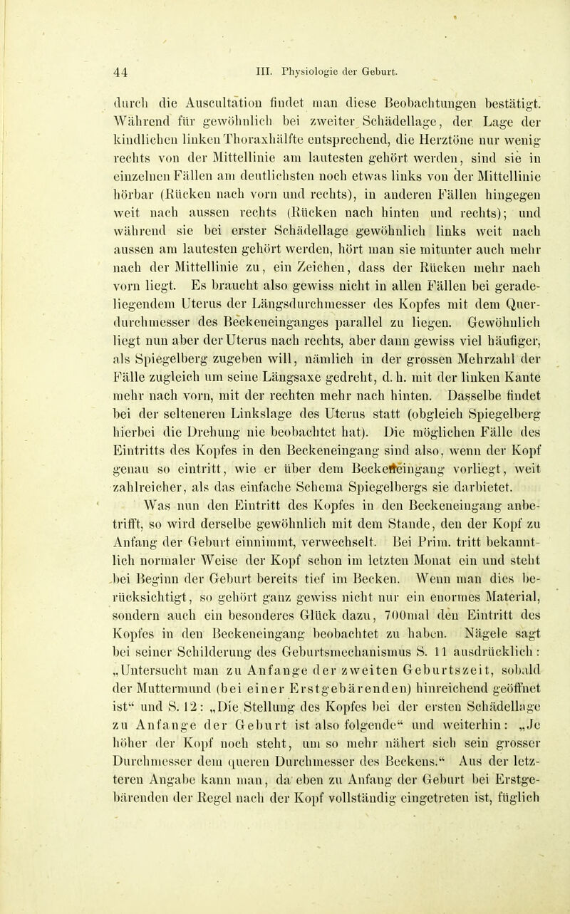 (lurcli die Auscultation findet man diese Beobaclitungen bestätigt. Wälirend für gewölinlicli bei zweiter Scliädellage, der Lage der kindlichen linken Thoraxhälfte entsprechend, die Herztöne nur wenig rechts von der Mittellinie am lautesten gehört werden, sind sie in einzelnen Fällen am deutlichsten noch etwas links von der Mittellinie hörbar (Rücken nach vorn und rechts), in anderen Fällen hingegen weit nach aussen rechts (Rücken nach hinten und rechts); und während sie bei erster Schädellage gewöhnlich links weit nach aussen am lautesten gehört werden, hört man sie mitunter auch mehr nach der Mittellinie zu, ein Zeichen, dass der Rücken mehr nach vorn liegt. Es braucht also gewiss nicht in allen Fällen bei gerade- liegendem Uterus der Längsdurchmesser des Kopfes mit dem Quer- durchmesser des Beckeneinganges parallel zu liegen. Gewöhnlich liegt nun aber der Uterus nach rechts, aber dann gewiss viel häufiger, als Spiegelberg zugeben will, nämlich in der grossen Mehrzahl der Fälle zugleich um seine Längsaxe gedreht, d. h. mit der linken Kante mehr nach vorn, mit der rechten mehr nach hinten. Dasselbe findet bei der selteneren Linkslage des Uterus statt (obgleich Spiegelberg hierbei die Drehung nie beobachtet hat). Die möglichen Fälle des Eintritts des Kopfes in den Beckeneingang sind also, wenn der Kopf genau so eintritt, wie er über dem Beckefteingang vorliegt, weit zahlreicher, als das einfache Schema Spiegelbergs sie darbietet. Was nun den Eintritt des Kopfes in den Beckeneingang anbe- trifft, so wird derselbe gewöhnlich mit dem Stande, den der Kopf zu Anfang der Geburt einnimmt, verwechselt. Bei Prim. tritt bekannt- lich normaler Weise der Kopf schon im letzten Monat ein und steht .bei Beginn der Geburt bereits tief im Becken. Wenn man dies be- rücksichtigt, so gehört ganz gewiss nicht nur ein enormes Material, sondern auch ein besonderes Glück dazu, TOümal den Eintritt des Kopfes in den Beckeneingang beobachtet zu haben. Nägele sagt bei seiner Schilderung des Geburtsmechanismus S. 11 ausdrücklich: „Untersucht man zu Anfange der zweiten Geburtszeit, sobald der Muttermund (bei einer Erstgebärenden) hinreichend geöffnet ist und S. 12 : „Die.Stellung des Kopfes bei der ersten Schädelhige zu Anfange der Geburt ist also folgende und weiterhin: „Je höher der Kopf noch steht, um so mehr nähert sich sein grosser Durchmesser dem (jueren Durchmesser des Beckens. Aus der letz- teren Angabe kann man, da eben zu Anfang der Geburt bei Erstge- bärenden der Regel nach der Kopf vollständig eingetreten ist, füglich