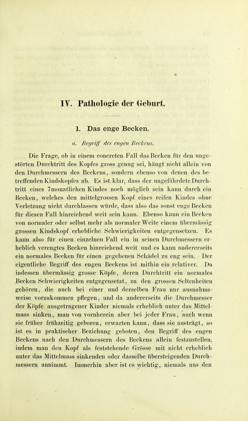 IT. Pathologie der Geburt. 1. Das enge Becken. a. Begriff des engen Becke%LS. Die Frage, ob in einem concreten Fall das Becken für den unge- störten Durchtritt des Kopfes gross genug sei, hängt nicht allein von den Durchmessern des Beckens, sondern ebenso von denen des be- treffenden Kindskopfes ab. Es ist klar, dass der ungefährdete Durch- tritt eines Tmonatlichen Kindes noch möglich sein kann durch ein Becken, welches den mittelgrossen Kopf eines reifen Kindes ohne Verletzung nicht durchlassen würde, dass also das sonst enge Becken für diesen Fall hinreichend weit sein kann. Ebenso kann ein Becken von normaler oder selbst mehr als normaler Weite einem übermässig grossen Kindskopf erhebliche Schwierigkeiten entgegensetzen. Es kann also für einen einzelnen Fall ein in seinen Durchmessern er- heblich verengtes Becken hinreichend weit und es kann andererseits ein normales Becken für einen gegebenen Schädel zu eng sein. Der eigentliche Begriff des engen Beekens ist mithin ein relativer. Da indessen übermässig grosse Köpfe, deren Durchtritt ein normales Becken Schwierigkeiten entgegensetzt, zu den grossen Seltenheiten gehören, die auch bei einer und derselben Frau nur ausnahms- weise vorzukommen pflegen, und da andererseits die Durchmesser der Köpfe ausgetragener Kinder niemals erheblich unter das Mittel- mass sinken, man von vornherein aber bei jeder Frau, aucb wenn sie früher frühzeitig geboren, erwarten kann, dass sie austrägt, so ist es in praktischer Beziehung geboten, den Begriff des engen Beckens nach den Durchmessern des Beckens allein festzustellen, indem man den Kopf als feststehende Grösse mit nicht erheblich unter das Mittelmass sinkenden oder dasselbe übersteigenden Durch- messern annimmt. Immerhin aber ist es wichtig, niemals aus den