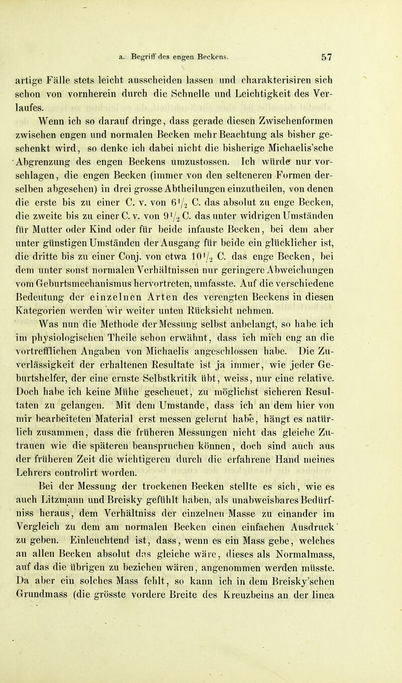 artige Fälle stets leicht ausscheiden lassen und charakterisiren sich schon von vornherein durch die Schnelle und Leichtigkeit des Ver- laufes. Wenn ich so darauf dringe, dass gerade diesen Zwischenformen zwischen engen und normalen Becken mehr Beachtung als bisher ge- schenkt wird, so denke ich dabei nicht die bisherige Michaelis'sche Abgrenzung des engen Beckens urazustossen. Ich würde nur vor- schlagen, die engen Becken (immer von den selteneren Formen der- selben abgesehen) in drei grosse Abtheilungen einzutheilen, von denen die erste bis zu einer C. v. von 6'/2 C. das absolut zu enge Becken, die zweite bis zu einer C.v. von C. das unter widrigen Umständen für Mutter oder Kind oder für beide infauste Becken, bei dem aber unter günstigen Umständen der Ausgang für beide ein glücklicher ist, die dritte bis zu einer Conj. von etwa 101/2 C. das enge Becken, bei dem unter sonst normalen Verhältnissen nur geringere Abweichungen vom Geburtsmechanismus hervortreten, umfasste. Auf die verschiedene Bedeutung der einzelnen Arten des verengten Beckens in diesen Kategorien werden wir weiter unten Rücksicht nehmen. Was nun die Methode der Messung selbst anbelangt, so habe ich im physiologischen Theile schon erwähnt, dass ich mich eng an die vortrefflichen Angaben von Michaelis angeschlossen habe. Die Zu- verlässigkeit der erhaltenen Resultate ist ja immer, wie jeder Ge- burtshelfer, der eine ernste Selbstkritik übt, weiss, nur eine relative. Doch habe ich keine Mühe gescheuet, zu möglichst sicheren Resul- taten zu gelangen. Mit dem Umstände, dass ich an dem hier von mir bearbeiteten Material erst messen gelernt hab'e, hängt es natür- lich zusammen, dass die früheren Messungen nicht das gleiche Zu- trauen wie die späteren beanspruchen können, doch sind auch aus der früheren Zeit die wichtigeren durch die erfahrene Hand meines Lehrers controlirt worden. Bei der Messung der trockenen Becken stellte es sich, wie es auch Litzmann undBreisky gefühlt haben, als unabweisbares Bedürf- niss heraus, dem Verhältniss der einzelnen Masse zu einander im Vergleich zu dem am normalen Becken einen einfachen Ausdruck' zu geben. Einleuchtend ist, dass, wenn es ein Mass gebe, welches au allen Becken absolut dns gleiche wäre, dieses als Normalmass, auf das die übrigen zu beziehen wären, angenommen werden müsste. Da aber ein solches Mass fehlt, so kann ich in dem Breisky'schen Grundmass (die grösste vordere Breite des Kreuzbeins an der linea