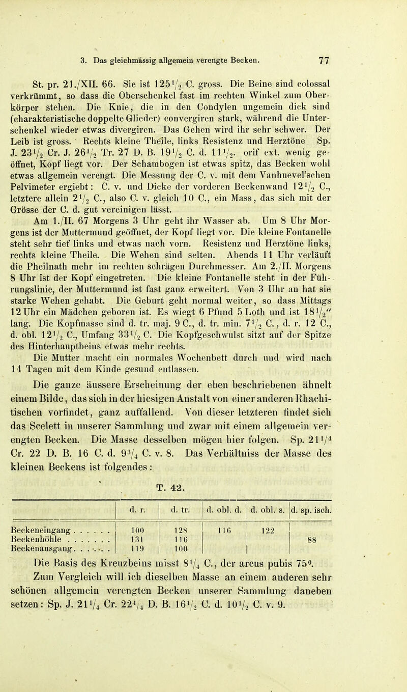 St. pr. 21./XII. 66. Sie ist 1251/., C. gross. Die Beine sind colossal verkrümmt, so dass die Oberschenkel fast im rechten Winkel zum Ober- körper stehen. Die Knie, die in den Condylen ungemein dick sind (charakteristische doppelte Glieder) convergiren stark, während die Unter- schenkel wieder etwas divergiren. Das Gehen wird ihr sehr schwer. Der Leib ist gross. Rechts kleine Theile, links Resistenz und Herztöne Sp. J. 231/2 Cr. J. 26'/-. Tr. 27 D. B. 197-, C. d. 111/2. orif ext. wenig ge- öffnet, Kopf liegt vor. Der Scharabogen ist etwas spitz, das Becken wohl etwas allgemein verengt. Die Messung der C. v. mit dem Vanhueverschen Pelvimeter ergiebt: C. v. und Dicke der vorderen Beckenwand 121/2 C., letztere allein 21/2 C, also C. v. gleich IOC, ein Mass, das sich mit der Grösse der C. d. gut vereinigen lässt. Am l./II. 67 Morgens 3 Uhr geht ihr Wasser ab. Um 8 Uhr Mor- gens ist der Muttermund geöffnet, der Kopf liegt vor. Die kleine Fontanelle steht selir tief links und etwas nach vorn. Resistenz und Herztöne links, rechts kleine Theile. Die Wehen sind selten. Abends 11 Uhr verläuft die Pheilnath mehr im rechten schrägen Durchmesser. Am 2./II. Morgens 8 Uhr ist der Kopf eingetreten. Die kleine Fontanelle steht in der Füh- rungslinie, der Muttermund ist fast ganz erweitert. Von 3 Uhr an hat sie starke Wehen gehabt. Die Geburt geht normal weiter, so dass Mittags 12 Uhr ein Mädchen geboren ist. Es wiegt 6 Pfund 5 Loth und ist 181/2 lang. Die Kopfmasse sind d. tr. maj. 9 0., d. tr. min. 71/2 C., d. r. 12 C, d. obl. 121/2 C, Umfang 331/2 C Die Kopfgeschwulst sitzt auf der Spitze des Hinterhauptbeins etwas mehr rechts. Die Mutter macht ein normales Wochenbett durch und wird nach 14 Tagen mit dem Kinde gesund entlassen. Die ganze äussere Erscheinung der eben beschriebenen ähnelt einem Bilde, das sich in der hiesigen Anstalt von einer anderen Khachi- tischen vorfindet, ganz auffallend. Von dieser letzteren findet sich das Scelett in unserer Sammlung und zwar mit einem allgemein ver- engten Becken. Die Masse desselben mögen hier folgen. 8p. 211/* Cr. 22 D. B. 16 C. d. 9^74 C. v. 8. Das Verhältniss der Masse des kleinen Beckens ist folgendes: T. 42. d. r. d. tr. d. obl. d. d. obl. s. d. sp. iseh. Beckeneiugang 100 128 116 122 131 116 88 Beckenausgang. . .•.•. . 119 100 Die Basis des Kreuzbeins misst 81/4 C, der arcus pubis 75. Zum Vergleich will ich dieselben Masse an einem anderen sehr schönen allgemein verengten Becken unserer Sammlung daneben setzen: Sp. J. 211/4 Cr. 221/4 D. B. Ißi/o C. d. 107. C. v. 9.