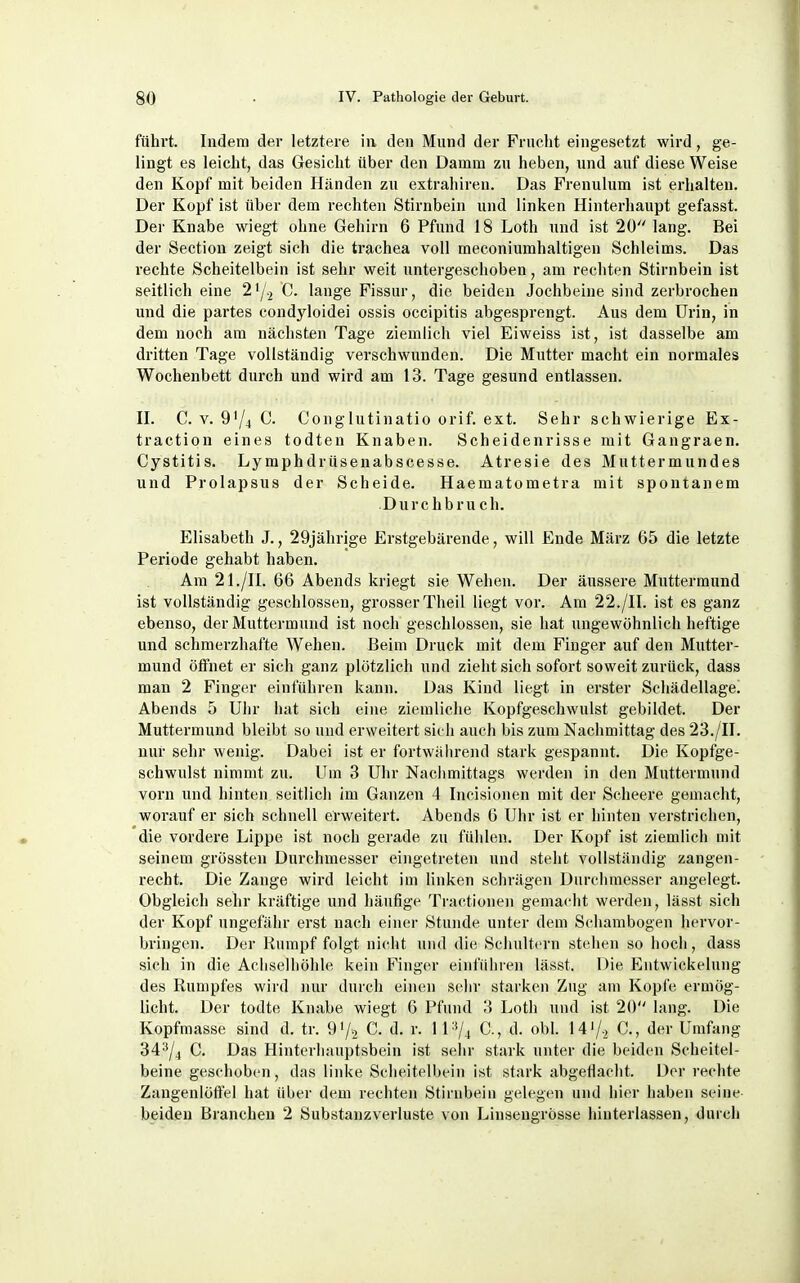 führt. Indem der letztere in den Mnnd der Fruclit eingesetzt wird, ge- lingt es leicht, das Gesicht über den Damm zn heben, und auf diese Weise den Kopf mit beiden Händen zu extrahiren. Das Frenulum ist erhalten. Der Kopf ist über dem rechten Stirnbein und linken Hinterhaupt gefasst. Der Knabe wiegt ohne Gehirn 6 Pfund 18 Loth und ist 20 lang. Bei der Section zeigt sich die trachea voll meconiumhaltigen Schleims. Das rechte Scheitelbein ist sehr weit untergeschoben, am rechten Stirnbein ist seitlich eine 21/2 C. lange Fissur, die beiden Jochbeine sind zerbrochen und die partes condyloidei ossis occipitis abgesprengt. Aus dem Urin, in dem noch am nächsten Tage ziemlich viel Eiweiss ist, ist dasselbe am dritten Tage vollständig verschwunden. Die Mutter macht ein normales Wochenbett durch und wird am 13. Tage gesund entlassen. H. C. V. 9'/4 C. Gonglutinatio orif. ext. Sehr schwierige Ex- traction eines todten Knaben. Scheidenrisse mit Gangraen. Cystitis. Lymphdrüsenabscesse. Atresie des Muttermundes und Prolapsus der Scheide. Haematometra mit spontanem Durchbruch. Elisabeth J., 29jährige Erstgebärende, will Ende März 65 die letzte Periode gehabt haben. Am 21./n. 66 Abends kriegt sie Wehen. Der äussere Muttermund ist vollständig geschlossen, grosser Theil liegt vor. Am 22./U. ist es ganz ebenso, der Muttermund ist noch geschlossen, sie hat ungewöhnlich heftige und schmerzhafte Wehen. Beim Druck mit dem Finger auf den Mutter- mund öffnet er sich ganz plötzlich und zieht sich sofort soweit zurück, dass man 2 Finger einführen kann. Das Kind liegt in erster Schädellage. Abends 5 Uhr hat sich eine ziemliche Kopfgeschwulst gebildet. Der Muttermund bleibt so und erweitert sic h auch bis zum Nachmittag des 23./n. nur sehr wenig. Dabei ist er fortwälirend stark gespannt. Die Kopfge- schwulst nimmt zu. Um 3 Uhr Nachmittags werden in den Muttermund vorn und hinten seitlich im Ganzen 4 Incisionen mit der Scheere gemacht, worauf er sich schnell erweitert. Abends 6 Uhr ist er hinten verstrichen, die vordere Lippe ist noch gerade zu fühlen. Der Kopf ist ziemlich mit seinem grössten Durchmesser eingetreten und steht vollständig zangen- recht. Die Zange wird leicht im linken schrägen Durchmesser angelegt. Obgleich sehr kräftige und häufige Tractionen gemacht werden, lässt sich der Kopf ungefähr erst nach einer Stunde unter dem Schambogen hervor- bringen. Der Kumpf folgt nicht und die Schult<'rn stehen so hoch, dass sich in die Achselhöhle kein Finger einführen lässt. Die Entwickelung des Rumpfes wird nur durch einen sehr starken Zug am Kopfe ermög- licht. Der todte Knabe wiegt 6 Pfund 3 Loth und ist 20 lang. Die Kopfmasse sind d. tr. 91/2 C. d. r. 11C, d. obl. 14'/., C., der Umfang 34^/4 C. Das Hinterhauptsbein ist sehr stark unter die beiden Scheitel- beine geschoben, das linke Scheitelbein ist stark abgeflacht. Der rechte Zangenlöftel hat über dem rechten Stirnbein gelegen und hier haben seine beiden Branchen 2 Substanzverluste von Linseugrösse hinterlassen, durch