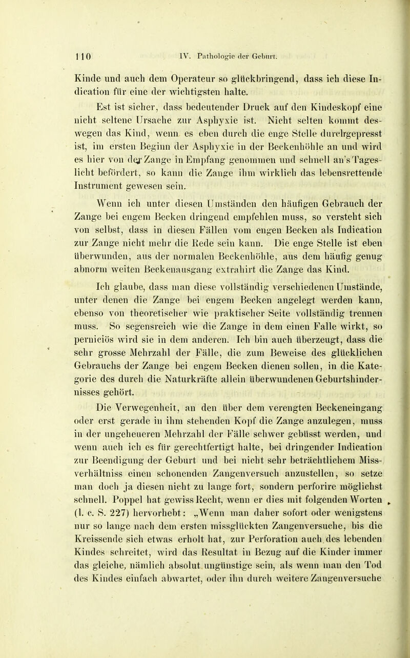 Kinde und auch dem Operateur so glückbringend, dass ich diese In- dication für eine der wichtigsten halte. Est ist sicher, dass bedeutender Druck auf den Kindeskopf eine nicht seltene Ursache zur Asphyxie ist. Nicht selten kommt des- wegen das Kind, wenn es eben durch die enge Stelle durclrgepresst ist, im ersten Beginn der Asphyxie in der BeekenhiUile an und wird es hier von dQ-Zange in Empfang genommen und schnell an'sTages- licht befördert, so kann die Zange ihm wirklich das lebensrettende Instrument gewesen sein. Wenn ich unter diesen Umständen den häufigen Gebrauch der Zange bei engem Becken dringend empfehlen muss, so versteht sich von selbst, dass in diesen Fällen vom engen Becken als Indication zur Zange nicht mehr die Kede sein kann. Die enge Stelle ist eben überwunden, aus der normalen Beckenhöhle, aus dem häufig genug abnorm weiten Beckenausgang extrahirt die Zange das Kind. Ich glaube, dass man diese vollständig verschiedenen Umstände, unter denen die Zange bei engem Becken angelegt werden kann, ebenso von theoretischer wie praktischer Seite vollständig trennen muss. So segensreich wie die Zange in dem einen Falle wirkt, so perniciös wird sie in dem anderen. Ich bin auch überzeugt, dass die sehr grosse Mehrzahl der Fälle, die zum Beweise des glücklichen Gebrauchs der Zange bei engem Becken dienen sollen, in die Kate- gorie des durch die Naturkräfte allein überwundenen Geburtshinder- nisses gehört. Die Verwegenheit, an den über dem verengten Beckeneingang oder erst gerade in ihm stehenden Kopf die Zange anzulegen, muss in der ungeheueren Mehrzahl der Fälle schwer gebüsst werden, und wenn auch ich es für gerechtfertigt halte, bei dringender Indication zur Beendigung der Geburt und bei nicht sehr beträchtlichem Miss- verhältniss einen schonenden Zangenversuch anzustellen, so setze man doch ja diesen nicht zu lange fort, sondern perforire möglichst schnell. Poppel hat gewiss Recht, wenn er dies mit folgenden Worten (1. c. S. 227) hervorhebt: „Wenn man daher sofort oder wenigstens nur so lange nach dem ersten missglückten Zangen versuche, bis die Kreissende sich etwas erholt hat, zur Perforation auch des lebenden Kindes schreitet, wird das Resultat in Bezug auf die Kinder immer das gleiche, nämlich absolut ungünstige sein, als wenn man den Tod des Kindes einfach abwartet, oder ihn durch weitere Zangenversuche