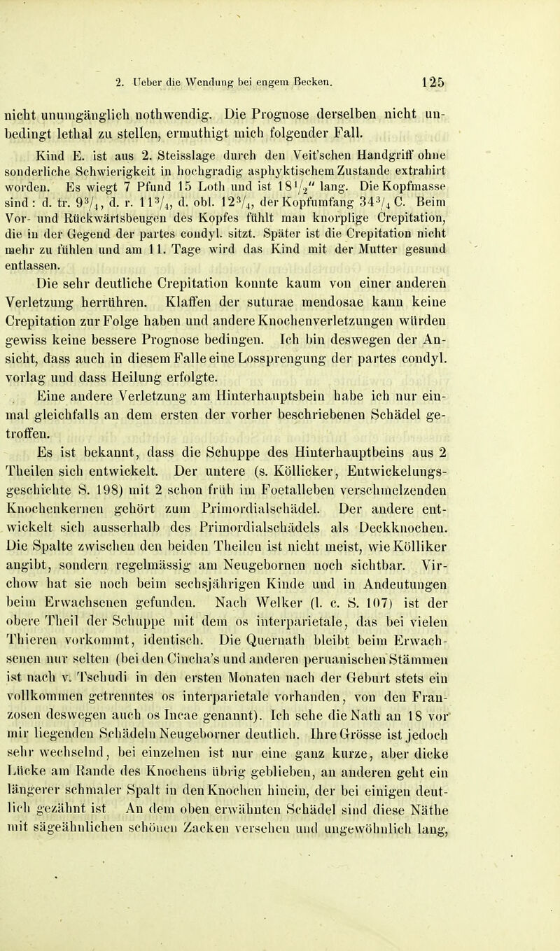 nicht unuingänglicli iiotliwendig. Die Prognose derselben nicht un- bedingt lethal zu stellen, ermuthigt mich folgender Fall. Kind E. ist aus 2. Steisslage durch den Veit'schen Handgriff ohne sonderliche Schwierigkeit in liochgradig asphyktischem Zustande extrahirt worden. Es wiegt 7 Pfund 15 Lotli und ist IS'/V lang. Die Kopfmasse sind : d. tr. d. r. 1I V4, d. obl. I2V4, der Kopfumfang 343/^ C. Beim Vor- und Rückwärlsbeugen des Kopfes fühlt man knorplige Crepitation, die in der Gegend der partes coudyl. sitzt. Später ist die Crepitation nicht mehr zu fühlen und am 11. Tage wird das Kind mit der Mutter gesund entlassen. Die sehr deutliche Crepitation konnte kaum von einer anderen Verletzung herrühren. Klaffen der suturae mendosae kann keine Crepitation zur Folge haben und andere Knochenverletzungen würden gewiss keine bessere Prognose bedingen. Ich bin deswegen der An- sicht, dass auch in diesem Pralle eine Lossprengung der partes condyl. vorlag und dass Heilung erfolgte. Eine andere Verletzung am Hinterhauptsbein habe ich nur ein- mal gleichfalls an dem ersten der vorher beschriebeneu Schädel ge- troffen. Es ist bekannt, dass die Schuppe des Hinterhauptbeins aus 2 Theilen sich entwickelt. Der untere (s. Köllicker, Eutwickelungs- geschichte S. 198) mit 2 schon früh im Foetalleben verschmelzenden Knochenkernen gehört zum Primordialschädel. Der andere ent- wickelt sich ausserhalb des Primordialschädels als Deckknochen. Die Spalte zwischen den beiden Theilen ist nicht meist, wieKöUiker angibt, sondern regelmässig am Neugebornen noch sichtbar. Vir- chow hat sie noch beim sechsjährigen Kinde und in Andeutungen beim Erwachsenen gefunden. Nach Welker (1. c. S. 107) ist der obere Theil der Schuppe mit dem os interparietale, das bei vielen Thieren vorkommt, identisch. Die Quernath bleibt beim Erwach- senen nur selten (bei den Cincha's und anderen peruanischen Stämmen ist nach v. Tschudi in den ersten Monaten nach der Geburt stets ein vollkommen getrenntes os interparietale vorhanden, von den Fran- zosen deswegen auch os Incae genannt). Ich sehe dieNath an 18 vor' mir liegenden Schädeln Neugeborner deutlich. Ihre Grösse ist jedoch sehr wechselnd, bei einzelnen ist nur eine ganz kurze, aber dicke Lücke am Rande des Knochens übrig geblieben, an anderen geht ein längerer schmaler Spalt in den Knochen hinein, der bei einigen deut- lich gezähnt ist An dem oben erwähnten Schädel sind diese Näthe mit sägeähulichen schönen Zacken versehen und ungewöhnlich lang,