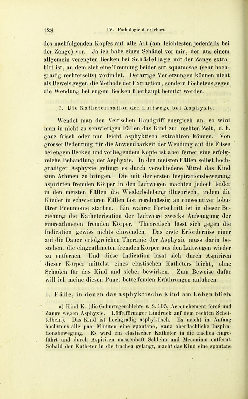 des nachfolgenden Kopfes auf alle Art (am leichtesten jedenfalls bei der Zange) vor. Ja ich habe einen Schädel vor mir, der aus einem allgemein verengten Becken bei Schädellage mit der Zange extra- hirt ist, an dem sich eine Trennung beider sut. squamosae (sehr hoch- gradig rechterseits) vorfindet. Derartige Verletzungen können nicht als Beweis gegen die Methode der Extraction, sondern höchstens gegen die Wendung bei engem Becken überhaupt benutzt werden. 3. Die Katheteri sation d,er Luftwege bei Asphyxie. Wendet man den Veit'schen Handgriff energisch an, so wird man in nicht zu schwierigen Fällen das Kind zur rechten Zeit, d. h, ganz frisch oder nur leicht asphyktisch extrahiren können. Von grosser Bedeutung für die Anwendbarkeit der Wendung auf die FUsse bei engem Becken und vorliegendem Kopfe ist aber ferner eine erfolg- reiche Behandlung der Asphyxie. In den meisten Fällen selbst hoch- gradiger Asphyxie gelingt es durch verschiedene Mittel das Kind zum Athmen zu bringen. Die mit der ersten Inspirationsbewegung aspirirten fremden Körper in den lAiftwegen machten jedoch leider in den meisten Fällen die Wiederbelebung illusorisch, indem die Kinder in schwierigen Fällen fast regelmässig an consecutiver lobu- lärer Pneumonie starben. Ein wahrer Fortschritt ist in dieser Be- ziehung die Katheterisation der Luftwege zwecks Aufsaugung der eingeathmeten fremden Körper. Theoretisch lässt sich gegen die Indication gewiss nichts einwenden. Das erste Erforderniss einer auf die Dauer erfolgreichen Therapie der Asphyxie muss darin be- stehen , die eingeathmeten fremden Körper aus den Luftwegen wieder zu entfernen. Und diese Indication lässt sich durch Aspiriren dieser Körper mittelst eines elastischen Katheters leicht, ohne Schaden für das Kind und sicher bewirken. Zum Beweise dafür will ich meine diesen Punct betreft'enden Erfahrungen anführen. 1. Fälle, in denen das asphyktische Kind am Leben blieb. a) Kind K. (die Gcburtsgescliiclite s. S. 105, Accouchement forc6 und Zange wegen Asphyxie. Lüffelförniiger Eindruck auf dem rechten Schei- telbein). Das Kind ist hochgradig asphyktisch. Es macht im Anfang höchstens alle paar Minuten eine spontane, ganz oberfläciiliche luspira- tionsbewegung. Es wird ein elastischer Katheter in die trachea einge- führt und durch Aspiriren massenhaft Schleim und Meconium entfernt. Sobald der Katheter in die trachea gelangt^ macht das Kind eine spontane