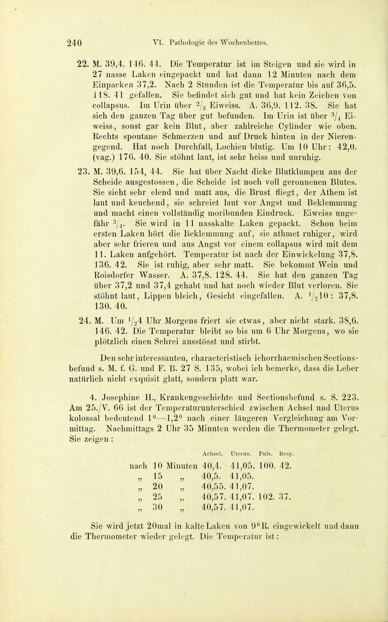 22. M. 39,4. 146. 44. Die Temperatur ist im Steigen und sie wird in 27 nasse Laken eingepackt und hat dann 12 Minuten nach dem Einpacken 37,2. Nach 2 Stunden ist die Temperatur bis auf 30,5. 118. 41 gefallen. Sie befindet sich gut und hat kein Zeichen von collapsus. Im Urin über Eiweiss. A. 36,9. 112. 38. Sie hat sich den ganzen Tag über gut befunden. Im Urin ist über '^4 Ei- weiss, sonst gar kein Blut, aber zahlreiche Cylinder wie oben. Rechts spontane Schmerzen und auf Druck hinten in der Nieren- gegend. Hat noch Durchfall, Lochien blutig. Um 10 Uhr: 42,0. (vag.) 176. 40. Sie stölint laut, ist sehr heiss und unruhig. 23. M. 39,6. 154, 44. Sie hat über Nacht dicke Blutklumpen aus der Scheide ausgestossen, die Scheide ist noch voll geronnenen Blutes. Sie sieht sehr elend und matt aus, die Brust fliegt, der Athem ist laut und keuchend, sie schreiet laut vor Angst und Beklemmung und macht einen vollständig moribunden Eindruck. Eiweiss unge- fähr 3/4. Sie wird in 11 nasskalte Laken gepackt. Schon beim ersten Laken hört die Beklemmung auf, sie athmet ruhiger, wird aber sehr frieren und aus Angst vor einem collapsus wird mit dem 11. Laken aufgehört. Temperatur ist nach der Einwickelung 37,8. 136. 42. Sie ist ruhig, aber sehr matt. Sie bekommt Wein und Roisdorfer Wasser. A. 37,8. 128. 44. Sie hat den ganzen Tag über 37,2 und 37,4 gehabt und hat noch wieder Blut verloren. Sie stöhnt laut, Lippen bleich, Gesicht eingefallen. A. ^j.AO: 37,8. 130. 40. 24. M. Um 1/24 Ulir Morgens friert sie etwas, aber nicht stark. 38,6. 146. 42. Die Temperatur bleibt so bis um 6 Uhr Morgens, wo sie plötzlich einen Schrei ausstösst und stirbt. Den sehr interessanten, characteristisch ichorrhaemischen Sections- befund s. M. f. G. und F. B. 27 S. 135, wobei ich bemerke, dass die Leber natürlich niclit exquisit glatt, sondern platt war. 4. Josephiue H., Krankengeschichte und Sectionsbefund s. S. 223. Am 25./V. 66 ist der Temperaturunterschied zwischen Achsel und Uterus kolossal bedeutend P—1,2 nach einer längeren Vergleichung am Vor- mittag. Naclimittags 2 Uhr 35 Minuten werden die Thermometer gelegt. Sie zeigen: Achsel. Uterus. Puls. Resp. nach 10 Minuten 40,4. 41,05. 100. 42. „ 15 „ 40,5. 41,05. „ 20 „ 40,55.41,07. „ 25 „ 40,57. 41,07. 102. 37. „ 30 „ 40,57. 41,07. Sie wird jetzt 20mal in kalte Laken von 9''R. eingewickelt und dann die Thermometer wieder gelegt. Die Temperatur ist: